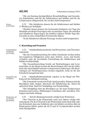 412.101                                    Volksschulverordnung (VSV)

                    3 Die am Samstag durchgeführten Besuchshalbtage und besonde-

                 ren Schulanlässe sind für die Schülerinnen und Schüler und für die
                 Lehrpersonen obligatorisch. Sie werden nicht kompensiert.
Ferien               § 32. 1 Die Schulferien dauern für die Schülerinnen und Schüler
(§ 30 VSG)       13 Wochen pro Schuljahr.
                     2 Darüber hinaus können die Gemeinden höchstens vier Tage pro

                 Schuljahr an lokalen Feiertagen oder an einzelnen Tagen, die zwischen
                 zwei schulfreien Tagen liegen, für schulfrei erklären. Solche Tage dür-
                 fen nicht zu einer zusätzlichen Ferienwoche führen.
                     3 In die Schulferien fallende Feiertage werden nicht kompensiert.




                 C. Beurteilung und Promotion

Schullaufbahn-       § 33. 1 Schullaufbahnentscheide sind Promotions- und Übertritts-
entscheide       entscheide.
(§ 32 VSG)           2 Bei der Gesamtbeurteilung für solche Entscheide werden neben

                 den kognitiven Fähigkeiten sowie dem Arbeits-, Lern- und Sozial-
                 verhalten auch die persönliche Entwicklung der Schülerinnen und
                 Schüler berücksichtigt.
                     3 Die Gesamtbeurteilung beruht auf Beobachtungen und Lern-

                 kontrollen. In der Regel werden die Beurteilungen aller mit der Schü-
                 lerin oder dem Schüler befasster Lehrpersonen einbezogen. Die Beur-
                 teilungen der Fachlehrpersonen werden eingeholt, wenn sie für den
                 Entscheid massgebend sind.
Zeitpunkt und       § 34. 1 Schullaufbahnentscheide ergehen in der Regel mit Wir-
Verfahren        kung auf den Schuljahresanfang.
                    2 Die Entscheide werden bis Ende April getroffen. Können sich die

                 Beteiligten nicht einigen, überweist die Schulleitung die Akten bis
                 spätestens Ende April der Schulpflege zur Entscheidung.
                    3 Die Schulpflege hört die Beteiligten an. Sie kann Fachpersonen

                 beiziehen und weitere Abklärungen vornehmen oder anordnen. Prü-
                 fungen sind nicht zulässig.
Promotion auf       § 35. 1 Auf der Kindergartenstufe erfolgt keine Promotion.
der Kinder-         2 Der Übertritt in die Primarstufe nach zwei Jahren erfolgt still-
gartenstufe
                 schweigend. Für den Übertritt in die Primarstufe nach einem Jahr oder
                 den Entscheid, dass eine Schülerin oder ein Schüler ein drittes Jahr im
                 Kindergarten bleibt, gelten die §§ 33 und 34. Lernkontrollen werden
                 nicht durchgeführt.



                 10
 