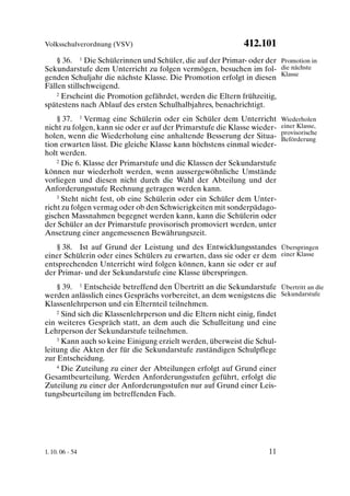 Volksschulverordnung (VSV)                                   412.101
    § 36. 1 Die Schülerinnen und Schüler, die auf der Primar- oder der Promotion in
Sekundarstufe dem Unterricht zu folgen vermögen, besuchen im fol- die nächste
genden Schuljahr die nächste Klasse. Die Promotion erfolgt in diesen Klasse
Fällen stillschweigend.
    2 Erscheint die Promotion gefährdet, werden die Eltern frühzeitig,

spätestens nach Ablauf des ersten Schulhalbjahres, benachrichtigt.
    § 37. 1 Vermag eine Schülerin oder ein Schüler dem Unterricht          Wiederholen
nicht zu folgen, kann sie oder er auf der Primarstufe die Klasse wieder-   einer Klasse,
                                                                           provisorische
holen, wenn die Wiederholung eine anhaltende Besserung der Situa-          Beförderung
tion erwarten lässt. Die gleiche Klasse kann höchstens einmal wieder-
holt werden.
    2 Die 6. Klasse der Primarstufe und die Klassen der Sekundarstufe

können nur wiederholt werden, wenn aussergewöhnliche Umstände
vorliegen und diesen nicht durch die Wahl der Abteilung und der
Anforderungsstufe Rechnung getragen werden kann.
    3 Steht nicht fest, ob eine Schülerin oder ein Schüler dem Unter-

richt zu folgen vermag oder ob den Schwierigkeiten mit sonderpädago-
gischen Massnahmen begegnet werden kann, kann die Schülerin oder
der Schüler an der Primarstufe provisorisch promoviert werden, unter
Ansetzung einer angemessenen Bewährungszeit.
   § 38. Ist auf Grund der Leistung und des Entwicklungsstandes Überspringen
einer Schülerin oder eines Schülers zu erwarten, dass sie oder er dem einer Klasse
entsprechenden Unterricht wird folgen können, kann sie oder er auf
der Primar- und der Sekundarstufe eine Klasse überspringen.
    § 39. 1 Entscheide betreffend den Übertritt an die Sekundarstufe Übertritt an die
werden anlässlich eines Gesprächs vorbereitet, an dem wenigstens die Sekundarstufe
Klassenlehrperson und ein Elternteil teilnehmen.
    2 Sind sich die Klassenlehrperson und die Eltern nicht einig, findet

ein weiteres Gespräch statt, an dem auch die Schulleitung und eine
Lehrperson der Sekundarstufe teilnehmen.
    3 Kann auch so keine Einigung erzielt werden, überweist die Schul-

leitung die Akten der für die Sekundarstufe zuständigen Schulpflege
zur Entscheidung.
    4 Die Zuteilung zu einer der Abteilungen erfolgt auf Grund einer

Gesamtbeurteilung. Werden Anforderungsstufen geführt, erfolgt die
Zuteilung zu einer der Anforderungsstufen nur auf Grund einer Leis-
tungsbeurteilung im betreffenden Fach.




1. 10. 06 - 54                                                       11
 