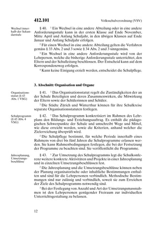 412.101                                   Volksschulverordnung (VSV)

Wechsel inner-       § 40. 1 Ein Wechsel in eine andere Abteilung oder in eine andere
halb der Sekun-   Anforderungsstufe kann in der ersten Klasse auf Ende November,
darstufe
                  Mitte April und Anfang Schuljahr, in den übrigen Klassen auf Ende
                  Januar und Anfang Schuljahr erfolgen.
                     2 Für einen Wechsel in eine andere Abteilung gelten die Verfahren

                  gemäss § 33 Abs. 2 und 3 sowie § 34 Abs. 2 und 3 sinngemäss.
                     3 Ein Wechsel in eine andere Anforderungsstufe wird von der

                  Lehrperson, welche die bisherige Anforderungsstufe unterrichtet, den
                  Eltern und der Schulleitung beschlossen. Der Entscheid kann auf dem
                  Korrespondenzweg erfolgen.
                     4 Kann keine Einigung erzielt werden, entscheidet die Schulpflege.




                  3. Abschnitt: Organisation und Organe

Organisations-       § 41. 1 Das Organisationsstatut regelt die Zuständigkeiten der an
statut (§ 43      der Schule Beteiligten und deren Zusammenwirken, die Mitwirkung
Abs. 1 VSG)
                  der Eltern sowie der Schülerinnen und Schüler.
                     2 Die Städte Zürich und Winterthur können für ihre Schulkreise

                  separate Organisationsstatuten festlegen.
Schulprogramm         § 42. 1 Das Schulprogramm konkretisiert im Rahmen des Lehr-
(§ 43 Abs. 4      plans den Bildungs- und Erziehungsauftrag. Es enthält die pädago-
VSG)
                  gischen Schwerpunkte der Schule und umschreibt Wege und Mittel,
                  wie diese erreicht werden, sowie die Kriterien, anhand welcher die
                  Zielerreichung überprüft wird.
                      2 Die Schulpflege bestimmt, für welche Periode innerhalb eines

                  Rahmens von drei bis fünf Jahren die Schulprogramme erlassen wer-
                  den. Sie kann Rahmenbedingungen festlegen, die bei der Festsetzung
                  der Programme zu beachten sind. Sie veröffentlicht die Programme.
Jahresplanung,       § 43. 1 Zur Umsetzung des Schulprogramms legt die Schulkonfe-
Umsetzungs-       renz weitere konkrete Aktivitäten und Projekte in einer Jahresplanung
beschlüsse
                  und in einzelnen Umsetzungsbeschlüssen fest.
                     2 Die Jahresplanung und die Umsetzungsbeschlüsse können neben

                  der Planung organisatorische oder inhaltliche Bestimmungen enthal-
                  ten und sind für die Lehrpersonen verbindlich. Methodische Bestim-
                  mungen sind nur zulässig und verbindlich, soweit sie zum Erreichen
                  der Ziele des Schulprogramms notwendig sind.
                     3 Bei der Festlegung von Anzahl und Art der Umsetzungsmassnah-

                  men ist den Lehrpersonen genügender Freiraum zur individuellen
                  Unterrichtsgestaltung zu belassen.



                  12
 