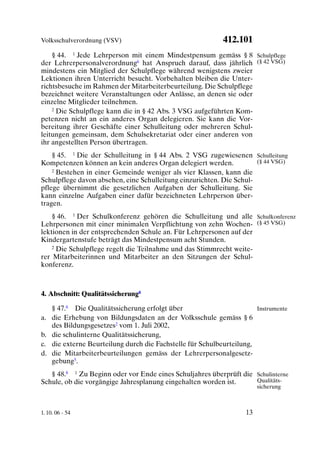 Volksschulverordnung (VSV)                                 412.101
    § 44. 1 Jede Lehrperson mit einem Mindestpensum gemäss § 8 Schulpflege
der Lehrerpersonalverordnung6 hat Anspruch darauf, dass jährlich (§ 42 VSG)
mindestens ein Mitglied der Schulpflege während wenigstens zweier
Lektionen ihren Unterricht besucht. Vorbehalten bleiben die Unter-
richtsbesuche im Rahmen der Mitarbeiterbeurteilung. Die Schulpflege
bezeichnet weitere Veranstaltungen oder Anlässe, an denen sie oder
einzelne Mitglieder teilnehmen.
    2 Die Schulpflege kann die in § 42 Abs. 3 VSG aufgeführten Kom-

petenzen nicht an ein anderes Organ delegieren. Sie kann die Vor-
bereitung ihrer Geschäfte einer Schulleitung oder mehreren Schul-
leitungen gemeinsam, dem Schulsekretariat oder einer anderen von
ihr angestellten Person übertragen.
    § 45. 1 Die der Schulleitung in § 44 Abs. 2 VSG zugewiesenen Schulleitung
Kompetenzen können an kein anderes Organ delegiert werden.            (§ 44 VSG)
    2 Bestehen in einer Gemeinde weniger als vier Klassen, kann die

Schulpflege davon absehen, eine Schulleitung einzurichten. Die Schul-
pflege übernimmt die gesetzlichen Aufgaben der Schulleitung. Sie
kann einzelne Aufgaben einer dafür bezeichneten Lehrperson über-
tragen.
    § 46. 1 Der Schulkonferenz gehören die Schulleitung und alle Schulkonferenz
Lehrpersonen mit einer minimalen Verpflichtung von zehn Wochen- (§ 45 VSG)
lektionen in der entsprechenden Schule an. Für Lehrpersonen auf der
Kindergartenstufe beträgt das Mindestpensum acht Stunden.
    2 Die Schulpflege regelt die Teilnahme und das Stimmrecht weite-

rer Mitarbeiterinnen und Mitarbeiter an den Sitzungen der Schul-
konferenz.



4. Abschnitt: Qualitätssicherung8

   § 47.8 Die Qualitätssicherung erfolgt über                         Instrumente
a. die Erhebung von Bildungsdaten an der Volksschule gemäss § 6
   des Bildungsgesetzes2 vom 1. Juli 2002,
b. die schulinterne Qualitätssicherung,
c. die externe Beurteilung durch die Fachstelle für Schulbeurteilung,
d. die Mitarbeiterbeurteilungen gemäss der Lehrerpersonalgesetz-
   gebung5.
   § 48.8 1 Zu Beginn oder vor Ende eines Schuljahres überprüft die Schulinterne
Schule, ob die vorgängige Jahresplanung eingehalten worden ist.     Qualitäts-
                                                                        sicherung



1. 10. 06 - 54                                                     13
 