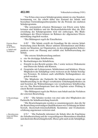 412.101                                    Volksschulverordnung (VSV)

                        2 Vor Erlass eines neuen Schulprogramms nimmt sie eine Standort-

                    bestimmung vor. Sie erhebt dabei den Zustand der Schule und
                    bezeichnet Entwicklungsschwerpunkte für die Periode des nächsten
                    Schulprogramms.
                        3 Die systematisch erfassten Meinungen von Eltern sowie Schü-

                    lerinnen und Schülern und der Rechenschaftsbericht über die Ziel-
                    erreichung des Schulprogramms wird mit einbezogen. Die Rück-
                    meldungen der Eltern können im Rahmen der allgemeinen Eltern-
                    mitwirkung eingeholt werden.
                        4 Der Bildungsrat regelt die Einzelheiten.


Externe Beur-          § 49.8 1 Die Schule erstellt als Grundlage für die externe Schul-
teilung             beurteilung einen Bericht. Dieser umfasst Informationen und Doku-
(§ 48 VSG)
                    mente zur Situation, zur Organisation, zu den pädagogischen Schwer-
a. Inhalt und
Verfahren           punkten sowie zur Planung und enthält eine Selbstbeurteilung der
                    Schule.
                       2 Die externe Schulbeurteilung umfasst:

                    a. ein- bis dreitägige Schulbesuche,
                    b. Beobachtungen des Schullebens,
                    c. Einsicht in den Bericht gemäss Abs. 1 sowie weiterer Dokumente
                       und Daten der Schule und Klassen,
                    d. Gespräche mit Lehrpersonen, Schülerinnen und Schülern, Eltern,
                       Mitgliedern der Schulpflege sowie weiteren an der Schule beteilig-
                       ten Personen. Es können auch schriftliche Stellungnahmen ein-
                       geholt werden.
                       3 Die Mitglieder der Fachstelle für Schulbeurteilung setzen zur

                    Schulbeurteilung in der Regel verschiedene Erhebungsmethoden ein
                    und beziehen die Wahrnehmungen von verschiedenen Schulbeteilig-
                    ten ein. Das Beurteilungsteam fasst das Ergebnis seiner Prüfung in
                    einem Bericht zusammen.
                       4 Der Bildungsrat regelt das Weitere zum Inhalt und das Verfahren

                    der externen Beurteilung.
b. Beurteilungs-        § 50.8 1 Die Schulen werden von zwei oder drei Mitgliedern der
team                Fachstelle für Schulbeurteilung beurteilt.
                        2 Die Beurteilungsteams werden so zusammengesetzt, dass die für

                    die Beurteilung notwendigen Qualifikationen wie Erfahrung im Schul-
                    bereich, theoretisch-wissenschaftliche Kenntnisse und Evaluations-
                    erfahrung angemessen vertreten sind.
c. Berichterstat-      § 51.8 1 Die Fachstelle informiert die Schule über die Ergebnisse
tung und Mass-      der Schulbeurteilung und die vorgeschlagenen Massnahmen mündlich
nahmen
                    und durch den Beurteilungsbericht. Dieser geht auch an die Schulpflege.


                    14
 