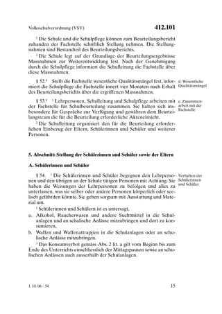 Volksschulverordnung (VSV)                                   412.101
    2 Die Schule und die Schulpflege können zum Beurteilungsbericht

zuhanden der Fachstelle schriftlich Stellung nehmen. Die Stellung-
nahmen sind Bestandteil des Beurteilungsberichts.
    3 Die Schule legt auf der Grundlage der Beurteilungsergebnisse

Massnahmen zur Weiterentwicklung fest. Nach der Genehmigung
durch die Schulpflege informiert die Schulleitung die Fachstelle über
diese Massnahmen.
   § 52.8 Stellt die Fachstelle wesentliche Qualitätsmängel fest, infor- d. Wesentliche
miert die Schulpflege die Fachstelle innert vier Monaten nach Erhalt Qualitätsmängel
des Beurteilungsberichts über die ergriffenen Massnahmen.
    § 53.8 1 Lehrpersonen, Schulleitung und Schulpflege arbeiten mit e. Zusammen-
der Fachstelle für Schulbeurteilung zusammen. Sie halten sich ins- arbeit mit der
besondere für Gespräche zur Verfügung und gewähren dem Beurtei- Fachstelle
lungsteam die für die Beurteilung erforderliche Akteneinsicht.
    2 Die Schulleitung organisiert den für die Beurteilung erforder-

lichen Einbezug der Eltern, Schülerinnen und Schüler und weiterer
Personen.



5. Abschnitt: Stellung der Schülerinnen und Schüler sowie der Eltern

A. Schülerinnen und Schüler

    § 54. 1 Die Schülerinnen und Schüler begegnen den Lehrperso- Verhalten der
nen und den übrigen an der Schule tätigen Personen mit Achtung. Sie Schülerinnen
haben die Weisungen der Lehrpersonen zu befolgen und alles zu und Schüler
unterlassen, was sie selber oder andere Personen körperlich oder see-
lisch gefährden könnte. Sie gehen sorgsam mit Ausstattung und Mate-
rial um.
    2 Schülerinnen und Schülern ist es untersagt,

a. Alkohol, Raucherwaren und andere Suchtmittel in die Schul-
    anlagen und an schulische Anlässe mitzubringen und dort zu kon-
    sumieren,
b. Waffen und Waffenattrappen in die Schulanlagen oder an schu-
    lische Anlässe mitzubringen.
    3 Das Konsumverbot gemäss Abs. 2 lit. a gilt vom Beginn bis zum

Ende des Unterrichts einschliesslich der Mittagspausen sowie an schu-
lischen Anlässen auch ausserhalb der Schulanlagen.




1. 10. 06 - 54                                                       15
 