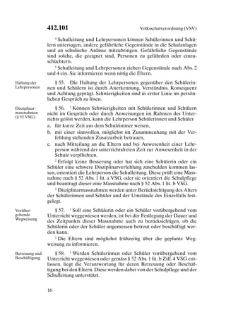 412.101                                    Volksschulverordnung (VSV)

                    4 Schulleitung und Lehrpersonen können Schülerinnen und Schü-

                lern untersagen, andere gefährliche Gegenstände in die Schulanlagen
                und an schulische Anlässe mitzubringen. Gefährliche Gegenstände
                sind solche, die geeignet sind, Personen zu gefährden oder einzu-
                schüchtern.
                    5 Schulleitung und Lehrpersonen ziehen Gegenstände nach Abs. 2

                und 4 ein. Sie informieren wenn nötig die Eltern.
Haltung der         § 55. Die Haltung der Lehrpersonen gegenüber den Schülerin-
Lehrpersonen    nen und Schülern ist durch Anerkennung, Verständnis, Konsequenz
                und Achtung geprägt. Schwierigkeiten sind in erster Linie im persön-
                lichen Gespräch zu lösen.
Disziplinar-        § 56. 1 Können Schwierigkeiten mit Schülerinnen und Schülern
massnahmen      nicht im Gespräch oder durch Anweisungen im Rahmen des Unter-
(§ 52 VSG)
                richts gelöst werden, kann die Lehrperson Schülerinnen und Schüler
                a. für kurze Zeit aus dem Schulzimmer weisen,
                b. mit einer sinnvollen, möglichst im Zusammenhang mit der Ver-
                    fehlung stehenden Zusatzarbeit betrauen,
                c. nach Mitteilung an die Eltern und bei Anwesenheit einer Lehr-
                    person während der unterrichtsfreien Zeit zur Anwesenheit in der
                    Schule verpflichten.
                    2 Erfolgt keine Besserung oder hat sich eine Schülerin oder ein

                Schüler eine schwere Disziplinarverfehlung zuschulden kommen las-
                sen, orientiert die Lehrperson die Schulleitung. Diese prüft eine Mass-
                nahme nach § 52 Abs. 1 lit. a VSG, oder sie orientiert die Schulpflege
                und beantragt dieser eine Massnahme nach § 52 Abs. 1 lit. b VSG.
                    3 Disziplinarmassnahmen werden unter Berücksichtigung des Alters

                der Schülerinnen und Schüler und der Umstände des Einzelfalls fest-
                gelegt.
Vorüber-           § 57. 1 Soll eine Schülerin oder ein Schüler vorübergehend vom
gehende         Unterricht weggewiesen werden, ist bei der Festlegung der Dauer und
Wegweisung
                des Zeitpunkts dieser Massnahme auch zu berücksichtigen, ob die
                Schülerin oder der Schüler angemessen betreut oder beschäftigt wer-
                den kann.
                   2 Die Eltern sind möglichst frühzeitig über die geplante Weg-

                weisung zu informieren.
Betreuung und       § 58. 1 Werden Schülerinnen oder Schüler vorübergehend vom
Beschäftigung   Unterricht weggewiesen oder gemäss § 52 Abs. 1 lit. b Ziff. 4 VSG ent-
                lassen, liegt die Verantwortung für deren Betreuung oder Beschäf-
                tigung bei den Eltern. Diese werden dabei von der Schulpflege und der
                Schulleitung unterstützt.


                16
 