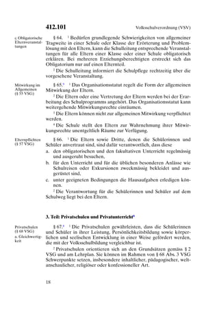 412.101                                        Volksschulverordnung (VSV)

c. Obligatorische       § 64. 1 Bedürfen grundlegende Schwierigkeiten von allgemeiner
Elternveranstal-    Tragweite in einer Schule oder Klasse der Erörterung und Problem-
tungen
                    lösung mit den Eltern, kann die Schulleitung entsprechende Veranstal-
                    tungen für alle Eltern einer Klasse oder einer Schule obligatorisch
                    erklären. Bei mehreren Erziehungsberechtigten erstreckt sich das
                    Obligatorium nur auf einen Elternteil.
                        2 Die Schulleitung informiert die Schulpflege rechtzeitig über die

                    vorgesehene Veranstaltung.
Mitwirkung im           § 65.9 1 Das Organisationsstatut regelt die Form der allgemeinen
Allgemeinen         Mitwirkung der Eltern.
(§ 55 VSG)              2 Die Eltern oder eine Vertretung der Eltern werden bei der Erar-

                    beitung des Schulprogramms angehört. Das Organisationsstatut kann
                    weitergehende Mitwirkungsrechte einräumen.
                        3 Die Eltern können nicht zur allgemeinen Mitwirkung verpflichtet

                    werden.
                        4 Die Schule stellt den Eltern zur Wahrnehmung ihrer Mitwir-

                    kungsrechte unentgeltlich Räume zur Verfügung.
Elternpflichten        § 66. 1 Die Eltern sowie Dritte, denen die Schülerinnen und
(§ 57 VSG)          Schüler anvertraut sind, sind dafür verantwortlich, dass diese
                    a. den obligatorischen und den fakultativen Unterricht regelmässig
                       und ausgeruht besuchen,
                    b. für den Unterricht und für die üblichen besonderen Anlässe wie
                       Schulreisen oder Exkursionen zweckmässig bekleidet und aus-
                       gerüstet sind,
                    c. unter geeigneten Bedingungen die Hausaufgaben erledigen kön-
                       nen.
                       2 Die Verantwortung für die Schülerinnen und Schüler auf dem

                    Schulweg liegt bei den Eltern.



                    3. Teil: Privatschulen und Privatunterricht8

Privatschulen           § 67.8 1 Die Privatschulen gewährleisten, dass die Schülerinnen
(§ 68 VSG)          und Schüler in ihrer Leistung, Persönlichkeitsbildung sowie körper-
a. Gleichwertig-    lichen und seelischen Entwicklung in einer Weise gefördert werden,
keit
                    die mit der Volksschulbildung vergleichbar ist.
                        2 Privatschulen orientieren sich an den Grundsätzen gemäss § 2

                    VSG und am Lehrplan. Sie können im Rahmen von § 68 Abs. 3 VSG
                    Schwerpunkte setzen, insbesondere inhaltlicher, pädagogischer, welt-
                    anschaulicher, religiöser oder konfessioneller Art.


                    18
 