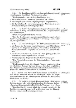 Volksschulverordnung (VSV)                                  412.101
   § 68.8 1 Der Bewilligungspflicht unterliegen alle Formen der pri- b. Bewilligungs-
vaten Schulung, die nicht als Privatunterricht gelten.               pflicht
   2 Die Bildungsdirektion erteilt die Bewilligung, wenn

a. die Privatschule die Grundsätze gemäss § 68 VSG einhält,
b. die Lehrpersonen für ihre Tätigkeit genügend ausgebildet sind,
c. für die Erteilung des Unterrichtes geeignete Räumlichkeiten samt
   Nebeneinrichtungen zur Verfügung stehen.
    § 69.8 1 Mit der Bewilligung können Auflagen verbunden werden, c. Auflagen,
insbesondere in Bezug auf die Lektionentafel, die Lehrpersonen und Befristung,
                                                                       Entzug
die Räumlichkeiten.
    2 Die Bewilligung kann befristet werden.

    3 Sind die Bewilligungsvoraussetzungen nicht mehr gegeben, kann

die Bewilligung auf Ende eines Schuljahres, in wichtigen Fällen jeder-
zeit, entzogen werden.
    § 70.8 1 Die Privatschulen geben der Bildungsdirektion bekannt: d. Offenlegungs-
a. die Namen der Personen, welche Eigentums- oder Mitwirkungs- pflicht
    rechte in der Trägerschaft ausüben, insbesondere Teilhaber von
    Gesellschaften sowie Mitglieder von Vereinen und Genossenschaf-
    ten,
b. die Namen der Personen, die in der Schule pädagogische oder
    administrative Leitungsfunktionen ausüben,
c. Verbindungen der Trägerschaft zu ideellen Vereinigungen.
    2 Die Privatschulen melden der Bildungsdirektion Änderungen

unverzüglich.
    3 Die Bildungsdirektion führt über die Angaben gemäss Abs. 1 lit. c

ein öffentliches Register. Sie kann überdies die Schule verpflichten,
diese Angaben in geeigneter Weise zu veröffentlichen, insbesondere in
Werbe- und Informationsbroschüren zu erwähnen.
   § 71.8 Nimmt eine Privatschule Schülerinnen und Schüler auf e. Meldepflicht
oder entlässt sie solche, melden die zuständigen Organe der Träger-
schaft der Schule dies der Schulpflege des Wohnorts der betreffenden
Schülerinnen und Schüler.
    § 72.8 1 Die Aufsicht durch die Bildungsdirektion erfolgt mittels f. Aufsicht
Berichterstattung oder mittels Schulbesuchen. Die Schulen sind ver- (§ 70 VSG)
pflichtet, der Bildungsdirektion Einsicht in die Unterlagen zu gewähren.
    2 Bestehen Zweifel, ob eine Schule die Lernziele erreicht oder die

Bewilligungsvoraussetzungen noch erfüllt sind, kann die Bildungs-
direktion eine externe Beurteilung anordnen.



1. 10. 06 - 54                                                      19
 