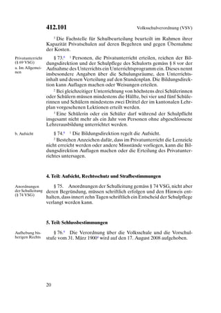 412.101                                     Volksschulverordnung (VSV)

                      3 Die Fachstelle für Schulbeurteilung beurteilt im Rahmen ihrer

                   Kapazität Privatschulen auf deren Begehren und gegen Übernahme
                   der Kosten.
Privatunterricht       § 73.8 1 Personen, die Privatunterricht erteilen, reichen der Bil-
(§ 69 VSG)         dungsdirektion und der Schulpflege des Schulorts gemäss § 8 vor der
a. Im Allgemei-    Aufnahme des Unterrichts ein Unterrichtsprogramm ein. Dieses nennt
nen
                   insbesondere Angaben über die Schulungsräume, den Unterrichts-
                   inhalt und dessen Verteilung auf den Stundenplan. Die Bildungsdirek-
                   tion kann Auflagen machen oder Weisungen erteilen.
                       2 Bei gleichzeitiger Unterrichtung von höchstens drei Schülerinnen

                   oder Schülern müssen mindestens die Hälfte, bei vier und fünf Schüle-
                   rinnen und Schülern mindestens zwei Drittel der im kantonalen Lehr-
                   plan vorgesehenen Lektionen erteilt werden.
                       3 Eine Schülerin oder ein Schüler darf während der Schulpflicht

                   insgesamt nicht mehr als ein Jahr von Personen ohne abgeschlossene
                   Lehrerausbildung unterrichtet werden.
b. Aufsicht            § 74.8 1 Die Bildungsdirektion regelt die Aufsicht.
                       2 Bestehen Anzeichen dafür, dass im Privatunterricht die Lernziele

                   nicht erreicht werden oder andere Missstände vorliegen, kann die Bil-
                   dungsdirektion Auflagen machen oder die Erteilung des Privatunter-
                   richtes untersagen.



                   4. Teil: Aufsicht, Rechtsschutz und Strafbestimmungen

Anordnungen            § 75. Anordnungen der Schulleitung gemäss § 74 VSG, nicht aber
der Schulleitung   deren Begründung, müssen schriftlich erfolgen und den Hinweis ent-
(§ 74 VSG)
                   halten, dass innert zehn Tagen schriftlich ein Entscheid der Schulpflege
                   verlangt werden kann.



                   5. Teil: Schlussbestimmungen

Aufhebung bis-         § 76.9 Die Verordnung über die Volksschule und die Vorschul-
herigen Rechts     stufe vom 31. März 19004 wird auf den 17. August 2008 aufgehoben.




                   20
 
