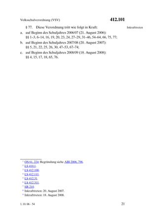 Volksschulverordnung (VSV)                                     412.101
      § 77. Diese Verordnung tritt wie folgt in Kraft:                       Inkrafttreten
a. auf Beginn des Schuljahres 2006/07 (21. August 2006):
   §§ 1–3, 6–14, 16, 19, 20, 23, 24, 27–29, 31–46, 54–64, 66, 75, 77;
b. auf Beginn des Schuljahres 2007/08 (20. August 2007):
   §§ 5, 21, 22, 25, 26, 30, 47–53, 67–74;
c. auf Beginn des Schuljahres 2008/09 (18. August 2008):
   §§ 4, 15, 17, 18, 65, 76.




  1   OS 61, 224; Begründung siehe ABl 2006, 796.
  2   LS 410.1.
  3   LS 412.100.
  4   LS 412.111.
  5   LS 412.31.
  6   LS 412.311.
  7   SR 210.
  8   Inkrafttreten: 20. August 2007.
  9   Inkrafttreten: 18. August 2008.

1. 10. 06 - 54                                                          21
 