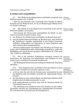 Volksschulverordnung (VSV)                                   412.101
B. Schulort und Unentgeltlichkeit

    § 7. 1 Der Wohnort der Schülerinnen und Schüler entspricht dem Wohnort
Wohnsitz gemäss Art. 25 ZGB7.                                       (§ 10 VSG)
    2 Sind sie bevormundet oder ausserhalb ihrer Familie in Obhut,

befindet sich ihr Wohnort dort, wo sie an Wochentagen üblicherweise
die Nacht verbringen.
   § 8. 1 Die Schule ist in der Regel in der Gemeinde, in der sich der Schulort, Schul-
Wohnort befindet, zu besuchen.                                         weg (§ 10 VSG)
   2 Auf Gesuch der Eltern kann unentgeltlich die Schule in einer

andern Gemeinde besucht werden, wenn
a. der Wohnort der Schülerinnen und Schüler im Kanton liegt und
b. sich die Schülerinnen und Schüler an Wochentagen, auch während
   der Schulferien, tagsüber mehrheitlich in der andern Gemeinde
   aufhalten, insbesondere bei Tageseltern, in einem Tageshort oder
   einer anderen Betreuungsinstitution.
   3 Können Schülerinnen und Schüler den Schulweg auf Grund der

Länge oder Gefährlichkeit nicht selbstständig zurücklegen, ordnet die
Schulpflege auf eigene Kosten geeignete Massnahmen an. Fälle nach
Abs. 2 bleiben vorbehalten.
   § 9. 1 Wo es die örtlichen Verhältnisse erfordern, können die          Generelle
Gemeinden die Zuteilung von Schülerinnen und Schülern in einer            Zuteilung
                                                                          ausserhalb des
anderen gut erreichbaren Gemeinde beschliessen.                           Schulortes
   2 Die Bildungsdirektion kann aus wichtigen Gründen die Zuteilung

anordnen.
   § 10. 1 Eine Schülerin oder ein Schüler wird einer Klasse in einer     Individuelle
anderen gut erreichbaren Gemeinde zugeteilt, wenn:                        Zuteilung
                                                                          ausserhalb des
a. es für sie oder ihn oder für die Lehrpersonen unzumutbar ist, dass     Schulortes (§ 26
   die Schülerin oder der Schüler weiterhin die angestammte Klasse        Abs. 3 VSG)
   besucht,
b. die Zuteilung zu einer andern Klasse am bisherigen Schulort nicht
   möglich oder ebenfalls unzumutbar ist und
c. nicht ausgeschlossen erscheint, dass sich die Situation durch die
   Umteilung bessern wird.
   2 Die Zuteilung einer Schülerin oder eines Schülers in eine andere

Gemeinde erfordert die Zustimmung der aufnehmenden Gemeinde.
Die aufnehmende Gemeinde legt das Schulgeld fest.




1. 10. 06 - 54                                                        3
 