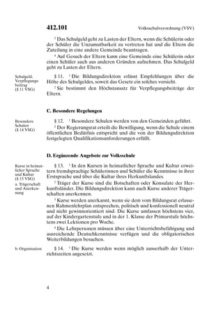 412.101                                    Volksschulverordnung (VSV)

                      3 Das Schulgeld geht zu Lasten der Eltern, wenn die Schülerin oder

                   der Schüler die Unzumutbarkeit zu vertreten hat und die Eltern die
                   Zuteilung in eine andere Gemeinde beantragen.
                      4 Auf Gesuch der Eltern kann eine Gemeinde eine Schülerin oder

                   einen Schüler auch aus anderen Gründen aufnehmen. Das Schulgeld
                   geht zu Lasten der Eltern.
Schulgeld,            § 11. 1 Die Bildungsdirektion erlässt Empfehlungen über die
Verpflegungs-      Höhe des Schulgeldes, soweit das Gesetz ein solches vorsieht.
beitrag               2 Sie bestimmt den Höchstansatz für Verpflegungsbeiträge der
(§ 11 VSG)
                   Eltern.


                   C. Besondere Regelungen

Besondere              § 12. 1 Besondere Schulen werden von den Gemeinden geführt.
Schulen                2 Der Regierungsrat erteilt die Bewilligung, wenn die Schule einem
(§ 14 VSG)
                   öffentlichen Bedürfnis entspricht und die von der Bildungsdirektion
                   festgelegten Qualifikationsanforderungen erfüllt.


                   D. Ergänzende Angebote zur Volksschule

Kurse in heimat-       § 13. 1 In den Kursen in heimatlicher Sprache und Kultur erwei-
licher Sprache     tern fremdsprachige Schülerinnen und Schüler die Kenntnisse in ihrer
und Kultur
(§ 15 VSG)         Erstsprache und über die Kultur ihres Herkunftslandes.
                       2 Träger der Kurse sind die Botschaften oder Konsulate der Her-
a. Trägerschaft
und Anerken-       kunftsländer. Die Bildungsdirektion kann auch Kurse anderer Träger-
nung               schaften anerkennen.
                       3 Kurse werden anerkannt, wenn sie dem vom Bildungsrat erlasse-

                   nen Rahmenlehrplan entsprechen, politisch und konfessionell neutral
                   und nicht gewinnorientiert sind. Die Kurse umfassen höchstens vier,
                   auf der Kindergartenstufe und in der 1. Klasse der Primarstufe höchs-
                   tens zwei Lektionen pro Woche.
                       4 Die Lehrpersonen müssen über eine Unterrichtsbefähigung und

                   ausreichende Deutschkenntnisse verfügen und die obligatorischen
                   Weiterbildungen besuchen.
b. Organisation        § 14. 1 Die Kurse werden wenn möglich ausserhalb der Unter-
                   richtszeiten angesetzt.




                   4
 