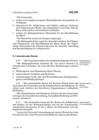 Volksschulverordnung (VSV)                                412.101
     2Die Gemeinden
a. stellen wenn möglich geeignete Räumlichkeiten unentgeltlich zur
    Verfügung,
b. dispensieren die Schülerinnen und Schüler während höchstens
    zwei Lektionen pro Woche vom ordentlichen Unterricht, falls die
    Kurse während der Unterrichtszeit stattfinden,
c. melden der Bildungsdirektion Missstände bei der Durchführung
    der Kurse.
    3 Die Kursnoten werden ins Zeugnis eingetragen.

    4 Die Bildungsdirektion regelt das Anmeldeverfahren. Im Übrigen

sind Organisation und Durchführung der Kurse Sache der Träger-
schaft, insbesondere die Finanzierung sowie die Auswahl, Anstellung
und Beaufsichtigung der Lehrpersonen.


E. Unterstützende Dienste

   § 15.9 1 Die Gemeinden führen die schulpsychologischen Dienste. Schulpsycholo-
   2 Die Bildungsdirektion bestimmt die von diesen Diensten zu gische Dienste
                                                                   (§ 19 VSG)
erbringenden Leistungen. Sie kann überdies Bestimmungen erlassen
über:
a. Mindestgrösse und Organisation dieser Dienste,
b. anzuwendende Verfahren und Methoden,
c. Anforderungen an die Aus- und Weiterbildung der Schulpsycholo-
   ginnen und Schulpsychologen.
    § 16. 1 Der schulärztliche Dienst des Kantons Zürich berät und Schulärztlicher
unterstützt die Gemeinden und die Schulärztinnen und Schulärzte. Er Dienst
erlässt nach Anhören der betroffenen Organisationen verbindliche (§ 20 VSG)
Richtlinien.
    2 Die Schulärztinnen und Schulärzte arbeiten mit den Gemeinden

in Fragen der Gesundheitserziehung, Gesundheitsförderung und Prä-
vention zusammen.
    § 17.9 1 Die Gemeinden lassen auf ihre Kosten die Schülerinnen Schulärztliche
und Schüler auf der Kindergartenstufe und auf der Sekundarstufe Untersuchungen
schulärztlich untersuchen. In der 4. Klasse der Primarstufe wird der
Impfstatus überprüft.
    2 Lassen die Eltern die Untersuchung auf eigenen Wunsch bei einer

Privatärztin oder einem Privatarzt durchführen, tragen sie die Kosten.




1. 10. 06 - 54                                                     5
 