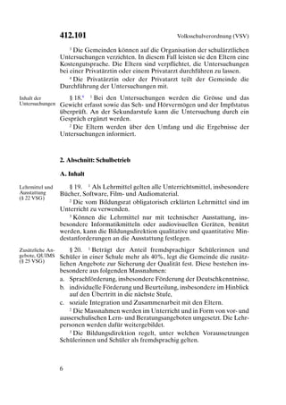 412.101                                   Volksschulverordnung (VSV)

                      3 Die Gemeinden können auf die Organisation der schulärztlichen

                  Untersuchungen verzichten. In diesem Fall leisten sie den Eltern eine
                  Kostengutsprache. Die Eltern sind verpflichtet, die Untersuchungen
                  bei einer Privatärztin oder einem Privatarzt durchführen zu lassen.
                      4 Die Privatärztin oder der Privatarzt teilt der Gemeinde die

                  Durchführung der Untersuchungen mit.
Inhalt der           § 18.9 1 Bei den Untersuchungen werden die Grösse und das
Untersuchungen    Gewicht erfasst sowie das Seh- und Hörvermögen und der Impfstatus
                  überprüft. An der Sekundarstufe kann die Untersuchung durch ein
                  Gespräch ergänzt werden.
                     2 Die Eltern werden über den Umfang und die Ergebnisse der

                  Untersuchungen informiert.



                  2. Abschnitt: Schulbetrieb

                  A. Inhalt

Lehrmittel und       § 19. 1 Als Lehrmittel gelten alle Unterrichtsmittel, insbesondere
Ausstattung       Bücher, Software, Film- und Audiomaterial.
(§ 22 VSG)           2 Die vom Bildungsrat obligatorisch erklärten Lehrmittel sind im

                  Unterricht zu verwenden.
                     3 Können die Lehrmittel nur mit technischer Ausstattung, ins-

                  besondere Informatikmitteln oder audiovisuellen Geräten, benützt
                  werden, kann die Bildungsdirektion qualitative und quantitative Min-
                  destanforderungen an die Ausstattung festlegen.
Zusätzliche An-       § 20. 1 Beträgt der Anteil fremdsprachiger Schülerinnen und
gebote, QUIMS     Schüler in einer Schule mehr als 40%, legt die Gemeinde die zusätz-
(§ 25 VSG)
                  lichen Angebote zur Sicherung der Qualität fest. Diese bestehen ins-
                  besondere aus folgenden Massnahmen:
                  a. Sprachförderung, insbesondere Förderung der Deutschkenntnisse,
                  b. individuelle Förderung und Beurteilung, insbesondere im Hinblick
                      auf den Übertritt in die nächste Stufe,
                  c. soziale Integration und Zusammenarbeit mit den Eltern.
                      2 Die Massnahmen werden im Unterricht und in Form von vor- und

                  ausserschulischen Lern- und Beratungsangeboten umgesetzt. Die Lehr-
                  personen werden dafür weitergebildet.
                      3 Die Bildungsdirektion regelt, unter welchen Voraussetzungen

                  Schülerinnen und Schüler als fremdsprachig gelten.



                  6
 