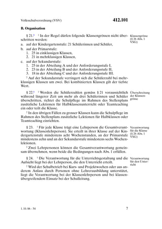 Volksschulverordnung (VSV)                                 412.101
B. Organisation

    § 21.8 1 In der Regel dürfen folgende Klassengrössen nicht über- Klassengrösse
schritten werden:                                                     (§ 26 Abs. 1
                                                                      VSG)
a. auf der Kindergartenstufe: 21 Schülerinnen und Schüler,
b. auf der Primarstufe:
    1. 25 in einklassigen Klassen,
    2. 21 in mehrklassigen Klassen,
c. auf der Sekundarstufe:
    1. 25 in der Abteilung A und der Anforderungsstufe I,
    2. 23 in der Abteilung B und der Anforderungsstufe II,
    3. 18 in der Abteilung C und der Anforderungsstufe III.
    2 Auf der Sekundarstufe verringert sich die Schülerzahl bei mehr-

klassigen Klassen um zwei. Bei kombinierten Klassen gilt der tiefste
Wert.
    § 22.8 1 Werden die Schülerzahlen gemäss § 21 voraussichtlich Überschreitung
während längerer Zeit um mehr als drei Schülerinnen und Schüler der Klassen-
überschritten, richtet die Schulpflege im Rahmen des Stellenplans grösse
zusätzliche Lektionen für Halbklassenunterricht oder Teamteaching
ein oder teilt die Klasse.
    2 In den übrigen Fällen zu grosser Klassen kann die Schulpflege im

Rahmen des Stellenplans zusätzliche Lektionen für Halbklassen oder
Teamteaching einrichten.
    § 23. 1 Für jede Klasse trägt eine Lehrperson die Gesamtverant-     Verantwortung
wortung (Klassenlehrperson). Sie erteilt in ihrer Klasse auf der Kin-   für die Klasse
                                                                        (§ 26 Abs. 1
dergartenstufe mindestens acht Wochenstunden, an der Primarstufe        VSG)
mindestens zehn und an der Sekundarstufe mindestens sechs Wochen-
lektionen.
    2 Zwei Lehrpersonen können die Gesamtverantwortung gemein-

sam übernehmen, wenn beide die Bedingungen nach Abs. 1 erfüllen.
    § 24. 1 Die Verantwortung für die Unterrichtsgestaltung und die Verantwortung
Aufsicht liegt bei der Lehrperson, die den Unterricht erteilt.       für den Unter-
    2 Wird der Schulbetrieb bei Kurs- und Projektwochen oder aus an-
                                                                     richt

derem Anlass durch Personen ohne Lehrerausbildung unterstützt,
liegt die Verantwortung bei der Klassenlehrperson und bei klassen-
übergreifendem Einsatz bei der Schulleitung.




1. 10. 06 - 54                                                      7
 
