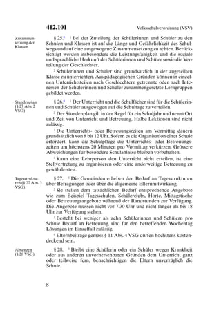 412.101                                    Volksschulverordnung (VSV)

Zusammen-              § 25.8 1 Bei der Zuteilung der Schülerinnen und Schüler zu den
setzung der        Schulen und Klassen ist auf die Länge und Gefährlichkeit des Schul-
Klassen
                   wegs und auf eine ausgewogene Zusammensetzung zu achten. Berück-
                   sichtigt werden insbesondere die Leistungsfähigkeit und die soziale
                   und sprachliche Herkunft der Schülerinnen und Schüler sowie die Ver-
                   teilung der Geschlechter.
                       2 Schülerinnen und Schüler sind grundsätzlich in der zugeteilten

                   Klasse zu unterrichten. Aus pädagogischen Gründen können in einzel-
                   nen Unterrichtsteilen nach Geschlechtern getrennte oder nach Inte-
                   ressen der Schülerinnen und Schüler zusammengesetzte Lerngruppen
                   gebildet werden.
Stundenplan            § 26.8 1 Der Unterricht und die Schulfächer sind für die Schülerin-
(§ 27 Abs. 2       nen und Schüler ausgewogen auf die Schultage zu verteilen.
VSG)                   2 Der Stundenplan gilt in der Regel für ein Schuljahr und nennt Ort

                   und Zeit von Unterricht und Betreuung. Halbe Lektionen sind nicht
                   zulässig.
                       3 Die Unterrichts- oder Betreuungszeiten am Vormittag dauern

                   grundsätzlich von 8 bis 12 Uhr. Sofern es die Organisation einer Schule
                   erfordert, kann die Schulpflege die Unterrichts- oder Betreuungs-
                   zeiten um höchstens 20 Minuten pro Vormittag verkürzen. Grössere
                   Abweichungen für besondere Schulanlässe bleiben vorbehalten.
                       4 Kann eine Lehrperson den Unterricht nicht erteilen, ist eine

                   Stellvertretung zu organisieren oder eine anderweitige Betreuung zu
                   gewährleisten.
Tagesstruktu-         § 27. 1 Die Gemeinden erheben den Bedarf an Tagesstrukturen
ren (§ 27 Abs. 3   über Befragungen oder über die allgemeine Elternmitwirkung.
VSG)                  2 Sie stellen dem tatsächlichen Bedarf entsprechende Angebote

                   wie zum Beispiel Tagesschulen, Schülerclubs, Horte, Mittagstische
                   oder Betreuungsangebote während der Randstunden zur Verfügung.
                   Die Angebote müssen nicht vor 7.30 Uhr und nicht länger als bis 18
                   Uhr zur Verfügung stehen.
                      3 Besteht bei weniger als zehn Schülerinnen und Schülern pro

                   Schule Bedarf an Betreuung, sind für den betreffenden Wochentag
                   Lösungen im Einzelfall zulässig.
                      4 Elternbeiträge gemäss § 11 Abs. 4 VSG dürfen höchstens kosten-

                   deckend sein.
Absenzen              § 28. 1 Bleibt eine Schülerin oder ein Schüler wegen Krankheit
(§ 28 VSG)         oder aus anderen unvorhersehbaren Gründen dem Unterricht ganz
                   oder teilweise fern, benachrichtigen die Eltern unverzüglich die
                   Schule.


                   8
 