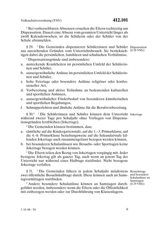 Volksschulverordnung (VSV)                                412.101
   2 Bei vorhersehbaren Absenzen ersuchen die Eltern rechtzeitig um

Dispensation. Dauert eine Absenz vom gesamten Unterricht länger als
zwölf Kalenderwochen, ist die Schülerin oder der Schüler von der
Schule abzumelden.
    § 29. 1 Die Gemeinden dispensieren Schülerinnen und Schüler Dispensation
aus zureichenden Gründen vom Unterrichtsbesuch. Sie berücksich- (§ 28 VSG)
tigen dabei die persönlichen, familiären und schulischen Verhältnisse.
    2 Dispensationsgründe sind insbesondere:

a. ansteckende Krankheiten im persönlichen Umfeld der Schülerin-
    nen und Schüler,
b. aussergewöhnliche Anlässe im persönlichen Umfeld der Schülerin-
    nen und Schüler,
c. hohe Feiertage oder besondere Anlässe religiöser oder konfes-
    sioneller Art,
d. Vorbereitung und aktive Teilnahme an bedeutenden kulturellen
    und sportlichen Anlässen,
e. aussergewöhnlicher Förderbedarf von besonderen künstlerischen
    und sportlichen Begabungen,
f. Schnupperlehren und ähnliche Anlässe für die Berufsvorbereitung.
    § 30.8 1 Die Schülerinnen und Schüler können dem Unterricht Jokertage
während zweier Tage pro Schuljahr ohne Vorliegen von Dispensa-
tionsgründen fernbleiben (Jokertage).
    2 Die Gemeinden können bestimmen, dass

a. sämtliche auf die Kindergartenstufe, auf die 1.–3. Primarklasse, auf
    die 4.–6. Primarklasse beziehungsweise auf die Sekundarstufe fal-
    lenden Jokertage auch zusammengefasst bezogen werden können,
b. bei besonderen Schulanlässen wie Besuchs- oder Sporttagen keine
    Jokertage bezogen werden können.
    3 Die Eltern teilen den Bezug von Jokertagen vorgängig mit. Jeder

bezogene Jokertag gilt als ganzer Tag, auch wenn an jenem Tag der
Unterricht nur während eines Halbtags stattfindet. Nicht bezogene
Jokertage verfallen.
   § 31. 1 Die Gemeinden führen in jedem Schuljahr mindestens          Besuchstage
zwei öffentliche Besuchshalbtage durch. Diese können auch an Sams-     und besondere
                                                                       Schulanlässe an
tagvormittagen stattfinden.                                            Samstagen
   2 Andere besondere Schulanlässe können an Samstagen durch-          (§ 29 VSG)
geführt werden, insbesondere wenn die Eltern oder die Öffentlichkeit
mit einbezogen werden oder zur Durchführung von Klassenlagern.



1. 10. 06 - 54                                                    9
 