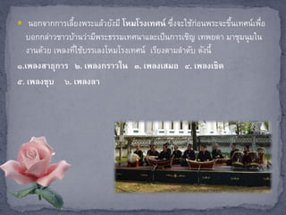  นอกจากการเลี้ยงพระแล้วยังมี โหมโรงเทศน์ ซึ่งจะใช้ก่อนพระจะขึ้นเทศน์เพื่อ
บอกกล่าวชาวบ้านว่ามีพระธรรมเทศนาและเป็นการเชิญ เทพยดา มาชุมนุมใน
งานด้วย เพลงที่ใช้บรรเลงโหมโรงเทศน์ เรียงตามลาดับ ดังนี้
๑.เพลงสาธุการ ๒. เพลงกราวใน ๓. เพลงเสมอ ๔. เพลงเชิด
๕. เพลงชุบ ๖. เพลงลา
 