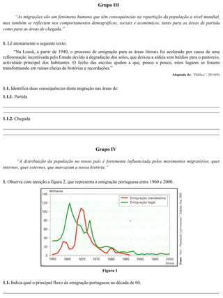 “As migrações são um fenómeno humano que têm consequências na repartição da população a nível mundial,
mas também se reflectem nos comportamentos demográficos, sociais e económicos, tanto para as áreas de partida
como para as áreas de chegada.”
Grupo III
1. Lê atentamente o seguinte texto:
“Na Lousã, a partir de 1940, o processo de emigração para as áreas litorais foi acelerado por causa de uma
reflorestação incentivada pelo Estado devido à degradação dos solos, que deixou a aldeia sem baldios para o pastoreio,
actividade principal dos habitantes. O fecho das escolas ajudou a que, pouco a pouco, estes lugares se fossem
transformando em ruínas cheias de histórias e recordações.”
Adaptado de: “Pública”, 29/10/01
1.1. Identifica duas consequências desta migração nas áreas de:
1.1.1. Partida
_______________________________________________________________________________________________
_______________________________________________________________________________________________
1.1.2. Chegada
_______________________________________________________________________________________________
_______________________________________________________________________________________________
Grupo IV
“A distribuição da população no nosso país é fortemente influenciada pelos movimentos migratórios, quer
internos, quer externos, que marcaram a nossa história.”
Figura 1
Fonte:“Geo–Populaçãoepovoamento”,EdiçõesAsa,20021. Observa com atenção a figura 2, que representa a emigração portuguesa entre 1960 e 2000.
1.1. Indica qual o principal fluxo da emigração portuguesa na década de 60.
_______________________________________________________________________________________________
 