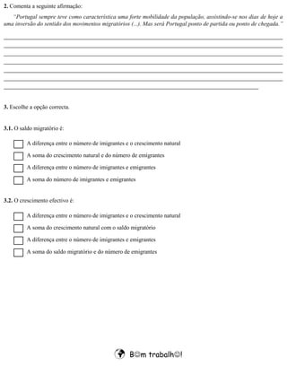  Bm trabalh!
2. Comenta a seguinte afirmação:
“Portugal sempre teve como característica uma forte mobilidade da população, assistindo-se nos dias de hoje a
uma inversão do sentido dos movimentos migratórios (...). Mas será Portugal ponto de partida ou ponto de chegada.”
_________________________________________________________________________________
_________________________________________________________________________________
_________________________________________________________________________________
_________________________________________________________________________________
_________________________________________________________________________________
_________________________________________________________________________________
__________________________________________________________________________
3. Escolhe a opção correcta.
3.1. O saldo migratório é:
A diferença entre o número de imigrantes e o crescimento natural
3.2. O crescimento efectivo é:
A soma do crescimento natural e do número de emigrantes
A diferença entre o número de imigrantes e emigrantes
A soma do número de imigrantes e emigrantes
A diferença entre o número de imigrantes e o crescimento natural
A soma do crescimento natural com o saldo migratório
A diferença entre o número de imigrantes e emigrantes
A soma do saldo migratório e do número de emigrantes
 