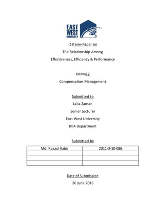 (1)Term-Paper on
The Relationship Among
Effectiveness, Efficiency & Performance
HRM412
Compensation Management
Submitted to
Laila Zaman
Senior Lecturer
East West University
BBA Department
Submitted by
Md. Rezaul Kabir 2011-3-10-086
Date of Submission
26 June 2016
 