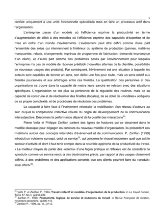 9
confiée uniquement à une unité fonctionnelle spécialisée mais en faire un processus actif dans
l’organisation.
L’entreprise passe d’un modèle où l’efficience exprime la productivité en terme
d’augmentation de débit à des modèles où l’efficience exprime des capacités d’expertise et de
mise en ordre d’un monde d’événements. L’événement peut être défini comme d’une part
l’ensemble des aléas qui interviennent à l’intérieur du système de production (pannes, matières
manquantes, rebuts, changements imprévus de programme de fabrication, demande impromptue
d’un client), et d’autre part comme des problèmes posés par l’environnement pour lesquels
l’entreprise n’a pas de modèle de réponse préétabli (nouvelles attentes de la clientèle, possibilités
de nouveaux usages des produits). Par conséquent, l’événement est une situation à laquelle les
acteurs sont capables de donner un sens, non défini une fois pour toute, mais un sens relatif aux
finalités poursuivies et aux arbitrages entre ces finalités. La qualification des personnes et des
organisations se trouve dans la capacité de mettre leurs savoirs en relation avec des situations
spécifiques. L’organisation ne tire plus sa pertinence de la régularité des routines, mais de sa
capacité de construire et de réactualiser des finalités (locales), de se doter de «modèles» adéquats
de sa propre complexité, et de procédures de résolution des problèmes.
La capacité à faire face à l’événement nécessite la mobilisation d’un réseau d’acteurs au
sein duquel la compétence collective résulte du degré de développement de la communication
intersubjective. Désormais la performance dépend de la qualité des interactions24
.
Pierre Veltz et Philippe Zarifian partent des lignes de fractures qui se dessinent dans le
modèle classique pour dégager les contours du nouveau modèle d’organisation. Ils présentent ces
mutations autour des concepts interreliés d’événement et de communication. P. Zarifian (1999)
introduit un troisième concept, celui de service25
, qui concerne le «travail moderne» quel que soit le
secteur d’activité et dont il faut tenir compte dans la nouvelle approche de la productivité du travail.
« Le meilleur moyen de parler des «clients» d’une façon pratique et réflexive est de considérer le
«produit» comme un service rendu à des destinataires précis, par rapport à des usages clairement
définis, à des problèmes et des applications concrets que ces clients peuvent faire du «produit»
ainsi offert»26
.
24
Veltz P. et Zarifian P., 1994, Travail collectif et modèles d’organisation de la production, in Le travail humain,
Tome 57, No.3, pp239-249.
25
Zarifian P., 1999, Productivité, logique de service et mutations du travail, in Revue Française de Gestion,
novembre-décembre, pp106-116.
26
Zarifian P., 1999, op. cit., p112.
 