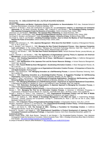 102
Annexe No. 14 : BIBLIOGRAPHIE DE L’AUTEUR IKUHIRO NONAKA
Les ouvrages :
Nonaka I., Organization and Market : Exploratory Study of Centralization vs. Decentralization. Ph.D. diss., Graduate School of
Business Administration, University of California, Berkeley, 1972.
Takeuchi H. et Nonaka I. (Avec des contributions de Ingham M.), La connaissance créatrice. La dynamique de l’entreprise
apprenante, ed. De Boeck Université, Bruxelles, 1997. (Takeuchi H. and Nonaka I., The Knowledge-Creating Company :
How Japanese Compagnies Create the Dynamics of Innovation, Oxford University Press, Oxford, 1995).
Johansson J.K. and Nonaka I., Relentless : The Japanese Way of Marketing, ed. Harper Business, 1997.
Dierkes M., Child J. and Nonaka I. (eds), Handbook of Organizational Learning, Oxford University Press, Oxford, 2000.
Von Krogh G., Nonaka I. and Nishiguchi T. (eds), Knowledge Creation : A Source of Value, St.Martins Press, 2000.
Von Krogh G., Ichijo K. and Nonaka I., Enabling Knowledge Creation : How to Unlock the Mystery of Tacit Knowledge and
Release the Power of Innovation, Oxford University Press, Oxford, 2000.
Les articles :
Nonaka I. and Johansson J. K., 1985, Japanese Management : What about the Hard Skills?, Academy of Management Review,
Vol. 10, No 2, pp181-191.
Imai K., Nonaka I. and Takeuchi H., 1985, Managing the New Product Development Process : How Japanese Companies
Learn and Unlearn, in The Uneasy Alliance : Managing the Productivity-Technology Dilemma, Clark K.B., Hayes R.H. and
Lorenz C., (Eds.), Harvard Business School Press, Boston, Massachusetts, pp337-381.
Takeuchi H. and Nonaka I., 1986, The New New Product Development Game, Harvard Business Review, january-february, pp
137-146.
Sullivan, Jeremiah J. and Nonaka I., 1986, The Application of Organizational Learning Theory to Japanese and American
Management, Journal of International Business Studies, Vol. 17, No 4, pp127-147.
Nonaka I., 1988, Creating Organizational Order Out of Chaos : Self-Renewal in Japanese Firms, in California Management
Review, 30,No 3, pp57-73.
Nonaka I., 1988, Self-Renewal of the Japanese Firm and the Human Resource Strategy, in Human Resource Management,
Vol.27, No1, pp 45-62.
Nonaka I.,1988, Toward Middle-Up Down Management : Accelerating Information Creation, in Sloan Management Review, 29,
No 3, pp 9-18.
Nonaka I. and Kenney M., 1989, Innovation as an Organizational Information Creation Process : A Comparison of Canon Inc.
and Apple Computer, Working Paper.
Nonaka I. and Yamanouchi, 1989, Managing Innovation as a Self-Renewing Process, in Journal of Business Venturing, Vol.4,
No.5, pp299-315.
Nonaka I., 1989, Organizing Innovation as a Knowledge-Creation Process : A Suggestive Paradigm for Self-Renewing
Organization, Working Paper, University of California at Berkeley, Berkeley, CA, No. OBIR-41.
Numagami T., Ohta T. and Nonaka I., 1989, Self-Renewal of Corporate Organizations : Equilibrium, Self-Sustaining, and Self-
Renewing Models, Working Paper, University of California at Berkeley, Berkeley, CA, No. OBIR-43.
Nonaka I., 1990, Managing Globalization as a Self-Renewing process : Experiences of Japanese Multinational Corporations,
in Managing the Global Firm, Bartlett C.A., Doz Y.L and Hedlung G. (eds), Routledge, New York, pp69-94.
Nonaka I., 1990, Redundant, Overlapping Organizations: A Japanese Approach to Managing the Innovation Process, in
California Management Review, 32, No 3, p 27-38.
Nonaka I., 1991, The Knowledge Creating Company, in Harvard Business Review, november-december, pp 96-104.
Nonaka I., 1991, Managing the Firm as an Information Creation Process, in Advances in Information Processing in
Organizations, A Research Annual, Meindl J.R., Cardy R.L. and Puffer S.M. (Eds.), JAI Press, London, Vol.4, pp239-275.
Nonaka I., Amikura H., Kanai T. and Kawamura T., 1992, Organizational Knowledge Creation and the Role of Middle
Management. Paper presented at the Academy of Management Conference, Las Vegas, August 11.
Nonaka I. and Hedlung G., 1993, Models of Knowledge Management in the West and Japan, in Implementing Strategic
Processes : Change, Learning and Co-operation, Lorange P., Chakravarthy B., Roos J. and Van de Ven A. (Eds.), Basil
Blackwell, Oxford, pp117-144.
Nonaka I., 1994, A Dynamic Theory of Organizational Knowledge Creation, in Organization Science, Vol.5, No.1, p14-37.
Nonaka I., Byosiere P., Borucki C. C. and Konno N., 1994, Organizational Knowledge Creation Theory : A First Comprehensive
Test, in International Business Review, Vol.3, No.4, pp337-351.
Nonaka I. and Konno N., 1998, The Concept of «BA» : Building a Foundation for Knowledge Creation, in California
Management Review, Vol.40, No.3, Spring, pp40-54.
Kusunoki K., Nonaka I. and Nagata A., 1998, Organizational Capabilities in Product Development of Japanese Firms : A
Conceptual Framework and Empirical Findings, in Organization Science, Vol.9, No.6, November-December, pp699-718.
A propos de l’auteur :
Barbara Presley Noble, 1996, Book Review : Takeuchi H. and Nonaka I., The Knowledge-Creating Company : How Japanese
Compagnies Create the Dynamics of Innovation, Oxford University Press, 1995, in Strategy & Business (Booz Allan & Hamilton),
First Quarter. http://www.strategy-business.com/books/96198/
A Critique of Nonaka & Takeuchi (Mike McMaster) in http://world.std.com/~lo/95.07/0123.html
 