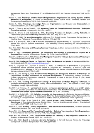 110
Management, Rahim M.A., Golembiewski R.T. and Mackenzie K.D.(Ed), JAI Press Inc., Connecticut, Vol.4, pp155-
178.
Blackler F., 1993, Knowledge and the Theory of Organizations : Organizations as Activity Systems and the
Reframing of Management, in Journal of Management Studies, Special Issue : Knowledge Workers and
Contemporary Organizations, Vol. 30, No 6, November, pp863-884.
Blackler F., 1995, Knowledge, Knowledge Work and Organizations : An Overview and Interpretation, in
Organization Studies, Vol.16, No.6, pp1021-1046.
Blackler F., Crump N. and McDonald S., 1999, Managing Experts and Competing through Innovation : An Activity
Theoretical Analysis, in Organization, Vol.6, No.1, pp5-31.
Blackler F., Crump N. and McDonald S., 2000, Organizing Processes in Complex Activity Networks, in
Organization, Special Issue on Knowing in Practice, Vol.7, No.2, May, pp277-300.
Bleecker S.E., 1994, The Virtual Organization, in Hickman G.R. (Editor), Leading Organizations. Perspectives for a
New Era, Sage Publications, Thousand Oaks, California, 1998, pp44-49.
Boblin N. et Brenner P., 1996, L’art de mesurer l’apprentissage organisationnel, in L’Expansion Management
Review, mars, pp17-23. (Boblin N. et Brenner P., 1995, Measuring Learning : Assessing and Valuing Progress, in
Prism, No.3).
Bohn R.E., 1994, Measuring and Managing Technical Knowledge, in Sloan Management Review, Vol.36, No.1,
Fall, pp61-73.
Boisot M., 1983, Convergence Revisited : the Codification and Diffusion of Knowledge in a British en a
Japanese Firm, in Journal of Management Studies, Vol. 20, No.1, April, pp159-190.
Boland R.J. and Tenkasi R.V., 1995, Perspective Making and Perspective Taking in Cummunities of Knowing, in
Organization Science, Vol.6, No.4, pp350-372.
Bontis N., 1998, Intellectual Capital : an Exploratory Study that Measures and Models, in Management Decision,
Vol.36,Issue2, pp63-76. (http://www.emerald-library.com/).
Bontis N., Dragonetti N.C., Jacobsen K. et Roos G., 1999, Les indicateurs de l’immatériel, in L’Expansion
Management Review, décembre, pp37-46. (Bontis N., Dragonetti N.C., Jacobsen K. et Roos G., 1999, The
Knowledge Toolbox : a Review of the Tools Available to Measure and Manage Intangible Resources, in European
Management Journal, Vol.17, No.4, août).
Bonora E.A. and Revang Q., 1993, A Framework for Analysing the Storage and Protection of Knowledge on
Organizations. Strategic Implications and Structural Arrangements, in Implementing Strategic Processes :
Change, Learning and Co-operation, Lorange P., Chakravarthy B., Roos J. and Van de Ven A. (Eds.), Basil
Blackwell, Oxford, pp 191-213.
Bood R.P., 1998, Charting Organizational Learning : A Comparison of Multiple Mapping Techniques, in
Managerial And Organizational Cognition. Theory, Methods and Research, Eden C. and Spender J.C. (Eds), Sage
Publications, London, 1998, pp210-230.
Bouchikhi H. et Kimberly J-R. , L’entreprise à la carte : un nouveau paradigme de gestion pour le XXI e
siècle,
pp114-121. (Numéro spécial de la revue Internationale de Gestion, 1999, Transformer l’organisation. Pourquoi,
comment et vers quoi les organisations se transforment, vol 24, No 3, automne)
Bouchikhi H. et Kimberly J.R., 1999, De la libre entreprise à la libre personne, in L’Expansion Management Review,
septembre, pp6-14. (Bouchikhi H. et Kimberly J.R., 1999, The Customised Workplace : a New Paradigme for the
21th
Century, in Management 21 C : New Visions fot the New Millenium, The Financial Times, september).
Brenneman W.B., Keys J.B. and Fulmer R.M., 1998, Learning Across a Living Company : The Shell Companies’
Experiences, in Organizational Dynamics, Special Edition : Teaching Smart Companies to Learn : Organizational
Learning Revisited, Vol.27, No.2, Autumn, pp61-69.
Brooks A.K., 1992, Building Learning Organizations : The Individual-Culture Interaction, in Human Resource
Development Quarterly, Vol.3, No.4, Winter, pp323-335.
Brooks A.K., 1994, Power and The Production of Knowledge : Collective Team Learning in Work Organizations,
in Human Resource Development Quarterly, Vol.5, No.3, Fall, pp213-235.
Brown A.D. and Starkey K., 2000, Organizational Identity and Learning : a Psychodynamic Perspective, in
Academy of Management Review, Vol.25, No.1, pp102-120.
Brown J.S., 1991, Quand la recherche réinvente l’entreprise, in Harvard Business Review, Le Knowledge
Management, éd. Edtions d’Organisation, Paris, 1999, pp198-229.
 