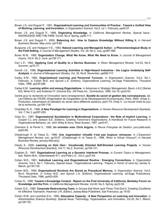 111
Brown J.S. and Duguid P., 1991, Organizational Learning and Communities of Practice : Toward a Unified View
of Working, Learning, and Innovation, in Organization Science, Vol.2, no 1, February, pp40-57.
Brown J.S. and Duguid P., 1998, Organizing Knowledge, in California Management Review, Special Issue :
KNOWLEDGE AND THE FIRM, Vol.40, No.3, Spring, pp90-111.
Brown J.S. and Duguid P., 2000, Balancing Act : How to Capture Knowledge Without Killing it, in Harvard
Business Review, May-June, pp73-80.
Burgoyne J.G. and Hodgson V.E., 1983, Natural Learning and Managerial Action : a Phenomenological Study in
the Field Setting, in Journal of Management Studies, Vol. 20, No.3, July, pp387-399.
Burke W.W., 1995, Organization Change, What We Know, What We Need to Know, in Journal of Management
Inquiry, Vol.4, No.2, June, pp158-171.
Carr L.P., 1992, Applying Cost of Quality to a Service Business, in Sloan Management Review, Vol.33, No.4,
Summer, pp72-77.
Carroll J.S., 1998, Organizational Learning Activities in High-Hazard Industries : the Logics Underlying Self-
Analysis, in Journal of Management Studies, Vol. 35, No.6, November, pp699-717.
Carley K.M., 1992, Organizatioanl Learning and Personnel Turnover, in Organization Science, Vol.3, No.1,
February, in Cohen M.D. and Sproull L.S. (Editors), Organizational Learning, ed.Sage Publications, Thousand
Oaks, 1996, pp230-266.
Carley K.M., Learning within and among Organizations, in Advances in Strategic Management, Baum J.A.C.(Series
Ed), Miner A.S. and Anderson P. (Volume Ed), JAI Press Inc., Connecticut, 1999, Vol.16, pp33-53.
Centre pour la recherche et l’innovation dans l’enseignement, Société du savoir et gestion des connaissances, éd.
Les Editions de l’OCDE (Organisation de Coopération et de Développement Economiques), Paris, 2000. (Chap 2 :
Production, transmission et utilisation du savoir dans différents secteurs, pp41-74; Chap 4 : Le nouvel ordre du jour
de la recherche, pp109-118)
Chalofsky N.-E., 1996, A New Paradigm for Learning in Organizations, in Human Resource Development Quarterly,
Vol. 7, No 3, pp287-293.
Chao G.t., 1997, Organizational Socialization in Multinational Corporations : the Role of Implicit Learning, in
Cooper C.L and Jackson S.E. (Editors), Creating Tomorrow’s Organizations. A Handbook for Future Research in
Organizational Behavior, ed. John Wiley & Sons, West Sussex, 1997, pp43-57.
Charriere S. et Perret V., 1998, Un entretien avec Chris Argyris, in Revue Française de Gestion, juin-juillet-août,
pp63-68.
Chesbrough H. et Teece D., 1996, Une organisation virtuelle n’est pas toujours vertueuse, in L’Expansion
Management Review, juin, pp19-27. (Chesbrough H. et Teece D., 1996, When is Virtual Virtuous?, in Harvard
Business Review, january-february).
Clardy A., 2000, Learning on their Own : Vocationally Oriented Self-Directed Learning Projects, in Human
Resource Development Quarterly, Vol.11, No.2, Summer, pp105-131.
Coghlan D., 1997, Organizational Learning as a Dynamic Interlevel Process, in Current Topics in Management,
eds. Rahim M.A., Golembiewski R.T. and Pate L.E., Vol.2, pp27-44.
Cohen M.D., 1991, Individual Learning and Organizational Routine : Emerging Connections, in Organization
Science, Vol.2, No.1, February, Special Issue : Organizational Learning : Papers in Honor of (and by) James G.
March, pp135-139.
Cohen M.D., 1994, Organizational Routines Are Stored as Procedural Memory, in Organization Science, Vol.5,
No.4, November, in Cohen M.D. and Sproull L.S. (Editors), Organizational Learning, ed.Sage Publications,
Thousand Oaks, 1996, pp403-429.
Cohen D., 1998, Toward a Knowledge Context : Report on the First University of California, Berkeley Forum on
Knowledge and the Firm, in California Management Review, Vol.40, No.3, Spring, pp22-39.
Cohen S.G., 1990, Corporate Restructuring Team, in Groups that Work (and Those That Don’t). Creating Conditions
for Effective Teamwork, Hackman J.R. (Editor), Jossey-Bass Publishers, San Francisco, pp 19-55.
Cohen W.M. and Levinthal D.A., 1990, Absorptive Capacity : A New Perspective on Learning and Innovation, in
Administrative Science Quarterly, Special Issue: Technology, Organizations, and Innovation, Vol.35, No.1, March,
pp128-152.
 