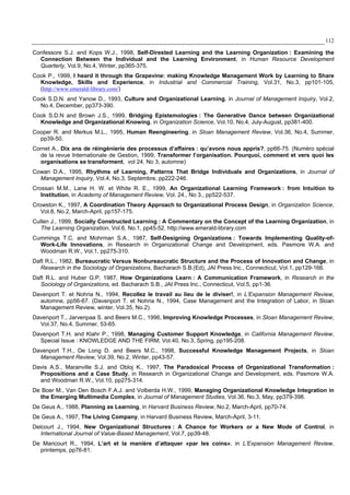 112
Confessore S.J. and Kops W.J., 1998, Self-Dirested Learning and the Learning Organization : Examining the
Connection Between the Individual and the Learning Environment, in Human Resource Development
Quarterly, Vol.9, No.4, Winter, pp365-375.
Cook P., 1999, I heard it through the Grapevine: making Knowledge Management Work by Learning to Share
Knowledge, Skills and Experience, in Industrial and Commercial Training, Vol.31, No.3, pp101-105,
(http://www.emerald-library.com/)
Cook S.D.N. and Yanow D., 1993, Culture and Organizational Learning, in Journal of Management Inquiry, Vol.2,
No.4, December, pp373-390.
Cook S.D.N and Brown J.S., 1999, Bridging Epistemologies : The Generative Dance between Organizational
Knowledge and Organizational Knowing, in Organization Science, Vol.10, No.4, July-August, pp381-400.
Cooper R. and Merkus M.L., 1995, Human Reengineering, in Sloan Management Review, Vol.36, No.4, Summer,
pp39-50.
Cornet A., Dix ans de réingénierie des processus d’affaires : qu’avons nous appris?, pp66-75. (Numéro spécial
de la revue Internationale de Gestion, 1999, Transformer l’organisation. Pourquoi, comment et vers quoi les
organisations se transforment, vol 24, No 3, automne)
Cowan D.A., 1995, Rhythms of Learning, Patterns That Bridge Individuals and Organizations, in Journal of
Management Inquiry, Vol.4, No.3, Septembre, pp222-246.
Crossan M.M., Lane H. W. et White R. E., 1999, An Organizational Learning Framework : from Intuition to
Institution, in Academy of Management Review, Vol. 24., No 3., pp522-537.
Crowston K., 1997, A Coordination Theory Approach to Organizational Process Design, in Organization Science,
Vol.8, No.2, March-April, pp157-175.
Cullen J., 1999, Socially Constructed Learning : A Commentary on the Concept of the Learning Organization, in
The Learning Organization, Vol.6, No.1, pp45-52. http://www.emerald-library.com
Cummings T.C. and Mohrman S.A., 1987, Self-Designing Organizations : Towards Implementing Quality-of-
Work-Life Innovations, in Research in Organizational Change and Development, eds. Pasmore W.A. and
Woodman R.W., Vol.1, pp275-310.
Daft R.L., 1982, Bureaucratic Versus Nonbureaucratic Structure and the Process of Innovation and Change, in
Research in the Sociology of Organizations, Bacharach S.B.(Ed), JAI Press Inc., Connecticut, Vol.1, pp129-166.
Daft R.L. and Huber G.P, 1987, How Organizations Learn : A Communication Framework, in Research in the
Sociology of Organizations, ed. Bacharach S.B., JAI Press Inc., Connecticut, Vol.5, pp1-36.
Davenport T. et Nohria N., 1994, Recollez le travail au lieu de le diviser!, in L’Expansion Management Review,
automne, pp56-67. (Davenport T. et Nohria N., 1994, Case Management and the Integration of Labor, in Sloan
Management Review, winter, Vol.35, No.2).
Davenport T., Jarvenpaa S. and Beers M.C., 1996, Improving Knowledge Processes, in Sloan Management Review,
Vol.37, No.4, Summer, 53-65.
Davenport T.H. and Klahr P., 1998, Managing Customer Support Knowledge, in California Management Review,
Special Issue : KNOWLEDGE AND THE FIRM, Vol.40, No.3, Spring, pp195-208.
Davenport T.H., De Long D. and Beers M.C., 1998, Successful Knowledge Management Projects, in Sloan
Management Review, Vol.39, No.2, Winter, pp43-57.
Davis A.S., Maranville S.J. and Obloj K., 1997, The Paradoxical Process of Organizational Transformation :
Propositions and a Case Study, in Research in Organizational Change and Development, eds. Pasmore W.A.
and Woodman R.W., Vol.10, pp275-314.
De Boer M., Van Den Bosch F.A.J. and Volberda H.W., 1999, Managing Organizational Knowledge Integration in
the Emerging Multimedia Complex, in Journal of Management Studies, Vol.36, No.3, May, pp379-398.
De Geus A., 1988, Planning as Learning, in Harvard Business Review, No.2, March-April, pp70-74.
De Geus A., 1997, The Living Company, in Harvard Business Review, March-April, 3-11.
Delcourt J., 1994, New Organizational Structures : A Chance for Workers or a New Mode of Control, in
International Journal of Value-Based Management, Vol.7, pp39-48.
De Maricourt R., 1994, L’art et la manière d’attaquer «par les coins», in L’Expansion Management Review,
printemps, pp76-81.
 
