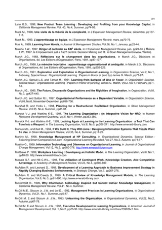 119
Lynn G.S., 1998, New Product Team Learning : Developing and Profiting from your Knowledge Capital, in
California Management Review, Vol. 40, No.4, Summer, pp74-93.
Mack M., 1996, Une visite de la théorie de la complexité, in L’Expansion Management Review, décembre, pp107-
115.
Mack M., 1999, L’apprentissage en équipe, in L’Expansion Management Review, mars, pp70-75.
Mair A., 1999, Learning from Honda, in Journal of Management Studies, Vol.36, No.1, January, pp25-44.
Malone T.W., 1997, Diriger et contrôler au XXIe
siècle, in L’Expansion Management Review, juin, pp23-33. ( Malone
T.W., 1997, Is Empowerment just a Fad? Control, Decision Making and IT, in Sloan Management review, Winter).
March J.G., 1988, Réflexions sur le changement dans les organisations, in March J.G., Décisions et
Organisations, éd. Les Editions d’Organisation, Paris, 1991, pp87-107.
March J.G., 1988, La mémoire incertaine : apprentissage organisationnel et ambiguïté, in March J.G., Décisions
et Organisations, éd. Les Editions d’Organisation, Paris, 1991, pp205-229.
March J.G., 1991, Exploration and Exploitation in Organizational Learning, in Organization Science, Vol.2, No.1,
February, Special Issue : Organizational Learning : Papers in Honor of (and by) James G. March, pp71-87.
March J.G. Sproull L.S. and Tamuz M., 1991, Learning from Samples of One or Fewer, in Organization Science,
Special Issue : Organizational Learning : Papers in Honor of (and by) James G. March, Vol.2, No.1, February, pp 1-
13.
March J.G., 1995, The Future, Disposable Organizations and the Rigidities of Imagination, in Organization, Vol.6,
No.3, pp427-440.
March J.C. and Sutton R.I., 1997, Organizational Performance as a Dependent Variable, in Organization Science,
Vol.8, No.6, November-December, pp698-706.
Marshall R. and Yorks L., 1994, Planning for a Restructured, Revitalized Organization, in Sloan Management
Review, Vol.35, No.4, Summer, pp81-91.
Marsick V-J. and Watkins K-E., 1994, The Learning Organization : An Integrative Vision for HRD, in Human
Resource Development Quarterly, Vol.5, No 4, Winter, pp353-360.
Marsick V-J. and Watkins K-E., 1999, Looking Again at Learning in the Learning Organization : a Tool That Can
Turn Into a Weapon!, in The Learning Organization, Vol.6, No.5, pp207-211. http://www.emerald-library.com
Markus M.L. and Keil M., 1994, If We Build It, They Will come : Designing Information Systems That People Want
To Use, in Sloan Management Review, Vol.35, No.4, Summer, pp11-25.
Martiny M., 1998, Knowledge Management at HP Consulting, in Organizational Dynamics, Special Edition :
Teaching Smart Companies to Learn : Organizational Learning Revisited, Vol.27, No.2, Autumn, pp71-77.
Masino G., 1999, Information Technology and Dilemmas on Organizational Learning, in Journal of Organizational
Change Management, Vol.12, No.5, pp360-376. http://www.emerald-library.com
Matthews P.,1999, Workplace Learning : Developeng an Holistic Model, in The Learning Organization, Vol.6, No.1,
pp18-29. http://www.emerald-library.com
Matusik S.F. and Hill C.W.L., 1998, The Utilization of Contingent Work, Knowledge Creation, And Competitive
Advantage, in Academy of Management Review, Vol.23, No.4, pp680-697.
McAdam R. and Leonard D., 1998, Development of a Learning Approach to Business Improvement Strategy in
Rapidly Changing Business Environments, in Strategic Change, Vol.7, pp261-276.
McAdam R. and McCreedy S., 1999, A Critical Review of Knowledge Management Models, in The Learning
Organization, Vol.6, No.3, pp91-100. http://www.emerald-library.com
McDermott R., 1999, Why Information Technology Inspired But Cannot Deliver Knowledge Management, in
California Management Review, Vol.41, No.4, Summer.
McGill M.E., Slocum Jr. J.W. and Lei D., 1992, Management Practices in Learning Organizations, in Organizational
Dynamics, Vol.21, No.1, Summer, pp5-17.
McGill M. E and Slocum Jr. J.W., 1993, Unlearning the Organization, in Organizational Dynamics, Vol.22, No.2,
Autumn, pp67-78.
McGill M. E and Slocum Jr. J.W., 1995, Executive Development in Learning Organizations, in American Journal of
Management Development, Vol. 1, No.2, pp23-30. http://www.emerald-library.com/brev/15901bc1.htm.
 