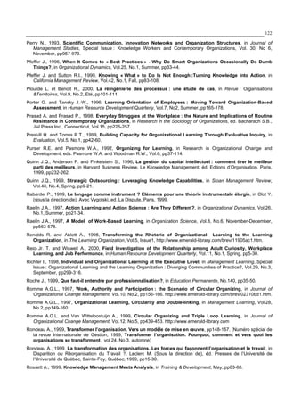 122
Perry N., 1993, Scientific Communication, Innovation Networks and Organization Structures, in Journal of
Management Studies, Special Issue : Knowledge Workers and Contemporary Organizations, Vol. 30, No 6,
November, pp957-973.
Pfeffer J., 1996, When It Comes to « Best Practices » - Why Do Smart Organizations Occasionally Do Dumb
Things?, in Organizational Dynamics, Vol.25, No.1, Summer, pp33-44.
Pfeffer J. and Sutton R.I., 1999, Knowing « What » to Do Is Not Enough :Turning Knowledge Into Action, in
California Management Review, Vol.42, No.1, Fall, pp83-108.
Plourde L. et Benoit R., 2000, La réingénierie des processus : une étude de cas, in Revue : Organisations
&Territoires, Vol.9, No.2, Eté, pp101-111.
Porter G. and Tansky J.-W., 1996, Learning Orientation of Employees : Moving Toward Organization-Based
Assessment, in Human Resource Development Quarterly, Vol.7, No2, Summer, pp165-178.
Prasad A. and Prasad P., 1998, Everyday Struggles at the Workplace : the Nature and Implications of Routine
Resistance in Contemporary Organizations, in Research in the Sociology of Organizations, ed. Bacharach S.B.,
JAI Press Inc., Connecticut, Vol.15, pp225-257.
Preskill H. and Torres R.T., 1999, Building Capacity for Organizational Learning Through Evaluative Inquiry, in
Evaluation, Vol.5, No.1, pp42-60.
Purser R.E. and Pasmore W.A., 1992, Organizing for Learning, in Research in Organizational Change and
Development, eds. Pasmore W.A. and Woodman R.W., Vol.6, pp37-114.
Quinn J.Q., Anderson P. and Finkelstein S., 1996, La gestion du capital intellectuel : comment tirer le meilleur
parti des meilleurs, in Harvard Business Review, Le Knowledge Management, éd. Edtions d’Organisation, Paris,
1999, pp232-262.
Quinn J.Q., 1999, Strategic Outsourcing : Leveraging Knowledge Capabilities, in Sloan Management Review,
Vol.40, No.4, Spring, pp9-21.
Rabardel P., 1999, Le langage comme instrument ? Eléments pour une théorie instrumentale élargie, in Clot Y.
(sous la direction de), Avec Vygotski, ed. La Dispute, Paris, 1999.
Raelin J.A., 1997, Action Learning and Action Science : Are They Different?, in Organizational Dynamics, Vol.26,
No.1, Summer, pp21-34.
Raelin J.A., 1997, A Model of Work-Based Learning, in Organization Science, Vol.8, No.6, November-December,
pp563-578.
Renolds R. and Ablett A., 1998, Transforming the Rhetoric of Organizational Learning to the Learning
Organization, in The Learning Organization, Vol.5, Issue1, http://www.emerald-library.com/brev/11905ac1.htm.
Reio Jr. T. and Wiswell A., 2000, Field Investigation of the Relationship among Adult Curiosity, Workplace
Learning, and Job Performance, in Human Resource Development Quarterly, Vol.11, No.1, Spring, pp5-30.
Richter I., 1998, Individual and Organizational Learning at the Executive Level, in Management Learning, Special
Issue : Organizational Learning and the Learning Organization : Diverging Communities of Practice?, Vol.29, No.3,
September, pp299-316.
Roche J., 1999, Que faut-il entendre par professionnalisation?, in Education Permanente, No.140, pp35-50.
Romme A.G.L., 1997, Work, Authority and Participation : the Scenario of Circular Organizing, in Journal of
Organizational Change Management, Vol.10, No.2, pp156-166. http://www.emerald-library.com/brev/02310bd1.htm.
Romme A.G.L., 1997, Organizational Learning, Circularity and Double-linking, in Management Learning, Vol.28,
No.2, pp149-160.
Romme A.G.L. and Van Witteloostuijn A., 1999, Circular Organizing and Triple Loop Learning, in Journal of
Organizational Change Management, Vol.12, No.5, pp439-453. http://www.emerald-library.com
Rondeau A., 1999, Transformer l’organisation. Vers un modèle de mise en œuvre, pp148-157. (Numéro spécial de
la revue Internationale de Gestion, 1999, Transformer l’organisation. Pourquoi, comment et vers quoi les
organisations se transforment, vol 24, No 3, automne)
Rondeau A., 1999, La transformation des organisations. Les forces qui façonnent l’organisation et le travail, in
Disparition ou Réorganisation du Travail ?, Leclerc M. (Sous la direction de), éd. Presses de l’Université de
l’Université du Québec, Sainte-Foy, Québec, 1999, pp15-30.
Rossett A., 1999, Knowledge Management Meets Analysis, in Training & Development, May, pp63-68.
 