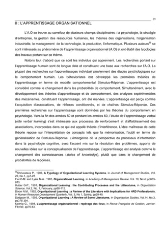 29
II : L’APPRENTISSAGE ORGANISATIONNEL
L’A.O se trouve au carrefour de plusieurs champs disciplinaires : la psychologie, la stratégie
d’entreprise, la gestion des ressources humaines, les théories des organisations, l’organisation
industrielle, le management de la technologie, la production, l’informatique. Plusieurs auteurs59
se
sont intéressés au phénomène de l’apprentissage organisationnel (A.O) et ont établi des typologies
des travaux portant sur ce thème.
Notons tout d’abord que ce sont les individus qui apprennent. Les recherches portant sur
l’apprentissage humain sont de longue date et constituent une base aux recherches sur l’A.O. La
plupart des recherches sur l’apprentissages individuel proviennent des études psychologiques sur
le comportement humain. Les béhavioristes ont développé les premières théories de
l’apprentissage en terme de modèle comportemental Stimulus-Réponse. L’apprentissage est
considéré comme le changement dans les probabilités de comportement. Simultanément, avec le
développement des théories d’apprentissage et de comportement, des analyses expérimentales
des mécanismes, constituant l’apprentissage, ont été menées. L’apprentissage est perçu comme
l’acquisition d’associations, de réflexes conditionnés, et de chaînes Stimulus-Réponse. Ces
premières recherches sur l’apprentissage sont dominées par les théories du comportement en
psychologie. Vers la fin des années 50 et pendant les années 60, l’étude de l’apprentissage verbal
(rote verbal learning) s’est intéressée aux processus de renforcement et d’affaiblissement des
associations, incorporées dans ce qui est appelé théorie d’interférence. L’idée maîtresse de cette
théorie repose sur l’interprétation de concepts tels que la mémorisation, l’oubli en terme de
généralisation de Stimulus-Réponse. L’émergence de la perspective du processus d’information
dans la psychologie cognitive, avec l’accent mis sur la résolution des problèmes, apporte de
nouvelles idées sur la conceptualisation de l’apprentissage. L’apprentissage est analysé comme le
changement des connaissances (states of knowledge), plutôt que dans le changement de
probabilités de réponses.
59
Shrivastava P., 1983, A Typology of Organizational Learning Systems, in Journal of Management Studies, Vol.
20, No.1, pp7-28.
Fiol C-M. and Lyles M-A., 1985, Organizational Learning, in Academy of Management Review, Vol. 10, No 4, pp803-
813.
Huber G-P., 1991, Organizational Learning : the Contributing Processes and the Litteratures, in Organization
Science, Vol.2, No. 1, February, pp88-115.
Dixon N.M., 1992, Organizational Learning : a Review of the Literature with Implications for HRD Professionals,
in Human Resource Development Quarterly, Vol. 3, No 1, Spring, pp29-49.
Dodgson M., 1993, Organizational Learning : A Review of Some Literatures, in Organization Studies, Vol.14, No.3,
pp375-394.
Koenig G., 1994, L’apprentissage organisationnel : repérage des lieux, in Revue Française de Gestion, Janvier-
Février, pp76-83.
 