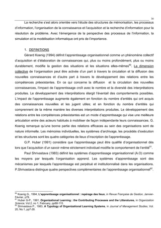 30
La recherche s’est alors orientée vers l’étude des structures de mémorisation, les processus
d’information, l’organisation de la connaissance et l’acquisition et la recherche d’information pour la
résolution de problème. Avec l’émergence de la perspective des processus de l’information, la
simulation et la modélisation informatique ont pris de l’importance.
1. DEFINITIONS
Gérard Koenig (1994) définit l’apprentissage organisationnel comme un phénomène collectif
d’acquisition et d’élaboration de connaissances qui, plus ou moins profondément, plus ou moins
durablement, modifie la gestion des situations et les situations elles-mêmes60
. La dimension
collective de l’organisation peut être activée d’un part à travers la circulation et la diffusion des
nouvelles connaissances et d’autre part à travers le développement des relations entre les
compétences préexistantes. En ce qui concerne la diffusion et la circulation des nouvelles
connaissances, l’impact de l’apprentissage croît avec le nombre et la diversité des interprétations
produites. Le développement des interprétations élargit l’éventail des comportements possibles.
L’impact de l’apprentissage augmente également en fonction du nombre d’entités qui ont acquis
des connaissances nouvelles et les jugent utiles; et en fonction du nombre d’entités qui
comprennent de la même manière les diverses interprétations produites. Le développement des
relations entre les compétences préexistantes est un mode d’apprentissage qui vise une meilleure
articulation entre des acteurs habitués à mobiliser de façon indépendante leurs connaissances. G.
Koenig remarque qu’une bonne partie des relations efficaces au sein des organisations sont de
nature informelle. Les mémoires individuelles, les systèmes d’archivage, les procédés d’exécution
et les structures sont les quatre catégories de lieux d’inscription de l’apprentissage.
G.P. Huber (1991) considère que l’apprentissage peut être qualifié d’organisationnel dès
lors que l’acquisition d’un savoir même strictement individuel modifie le comportement de l’entité61
.
Paul Shrivastava (1983) définit les systèmes d’apprentissage organisationnel (A.O) comme
les moyens par lesquels l’organisation apprend. Les systèmes d’apprentissage sont des
mécanismes par lesquels l’apprentissage est perpétué et institutionnalisé dans les organisations.
P.Shrivastava distingue quatre perspectives complémentaires de l’apprentissage organisationnel62
.
60
Koenig G., 1994, L’apprentissage organisationnel : repérage des lieux, in Revue Française de Gestion, Janvier-
Février, p78.
61
Huber G-P., 1991, Organizational Learning : the Contributing Processes and the Litteratures, in Organization
Science, Vol.2, no 1, February, pp88-115.
62
Shrivastava P., 1983, A Typology of Organizational Learning Systems, in Journal of Management Studies, Vol.
20, No.1, pp7-28.
 