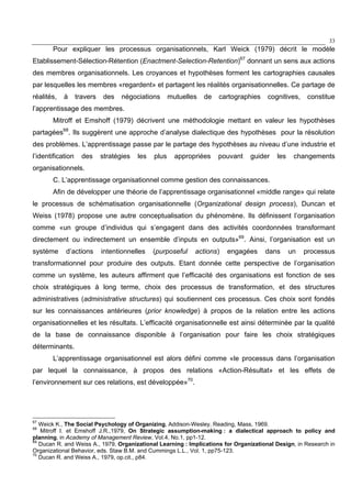 33
Pour expliquer les processus organisationnels, Karl Weick (1979) décrit le modèle
Etablissement-Sélection-Rétention (Enactment-Selection-Retention)67
donnant un sens aux actions
des membres organisationnels. Les croyances et hypothèses forment les cartographies causales
par lesquelles les membres «regardent» et partagent les réalités organisationnelles. Ce partage de
réalités, à travers des négociations mutuelles de cartographies cognitives, constitue
l’apprentissage des membres.
Mitroff et Emshoff (1979) décrivent une méthodologie mettant en valeur les hypothèses
partagées68
. Ils suggèrent une approche d’analyse dialectique des hypothèses pour la résolution
des problèmes. L’apprentissage passe par le partage des hypothèses au niveau d’une industrie et
l’identification des stratégies les plus appropriées pouvant guider les changements
organisationnels.
C. L’apprentissage organisationnel comme gestion des connaissances.
Afin de développer une théorie de l’apprentissage organisationnel «middle range» qui relate
le processus de schématisation organisationnelle (Organizational design process), Duncan et
Weiss (1978) propose une autre conceptualisation du phénomène. Ils définissent l’organisation
comme «un groupe d’individus qui s’engagent dans des activités coordonnées transformant
directement ou indirectement un ensemble d’inputs en outputs»69
. Ainsi, l’organisation est un
système d’actions intentionnelles (purposeful actions) engagées dans un processus
transformationnel pour produire des outputs. Etant donnée cette perspective de l’organisation
comme un système, les auteurs affirment que l’efficacité des organisations est fonction de ses
choix stratégiques à long terme, choix des processus de transformation, et des structures
administratives (administrative structures) qui soutiennent ces processus. Ces choix sont fondés
sur les connaissances antérieures (prior knowledge) à propos de la relation entre les actions
organisationnelles et les résultats. L’efficacité organisationnelle est ainsi déterminée par la qualité
de la base de connaissance disponible à l’organisation pour faire les choix stratégiques
déterminants.
L’apprentissage organisationnel est alors défini comme «le processus dans l’organisation
par lequel la connaissance, à propos des relations «Action-Résultat» et les effets de
l’environnement sur ces relations, est développée»70
.
67
Weick K., The Social Psychology of Organizing, Addison-Wesley, Reading, Mass, 1969.
68
Mitroff I. et Emshoff J.R.,1979, On Strategic assumption-making : a dialectical approach to policy and
planning, in Academy of Management Review, Vol.4, No.1, pp1-12.
69
Ducan R. and Weiss A., 1979, Organizational Learning : Implications for Organizational Design, in Research in
Organizational Behavior, eds. Staw B.M. and Cummings L.L., Vol. 1, pp75-123.
70
Ducan R. and Weiss A., 1979, op.cit., p84.
 
