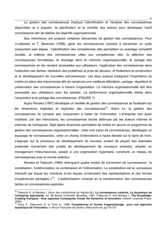 36
La gestion des connaissances implique l’identification et l’analyse des connaissances
disponibles et à acquérir, la planification et le contrôle des actions pour développer l’actif
connaissance afin de réaliser les objectifs organisationnels.
Des chercheurs ont proposé certaines démarches de gestion des connaissances. Pour
J.Liebowitz et T. Beckman (1998), gérer les connaissances consiste à dynamiser un cycle
comportant sept étapes : l’identification des compétences clés permettant un avantage compétitif
durable, la collecte des connaissances utiles aux compétences clés, la sélection des
connaissances formalisées, le stockage dans la mémoire organisationnelle, le partage des
connaissances en les rendant accessibles aux utilisateurs, l’application des connaissances dans
l’exécution des tâches, résolution des problèmes et prise de décision, et finalement la construction
et le développement de nouvelles connaissances. Les deux auteurs soulignent l’importance de
mettre en place des mécanismes afin de construire une meilleure affectation, partage, répartition et
préservation des connaissances à travers l’organisation. La mémoire organisationnelle doit être
accessible aux utilisateurs pour les assister. La performance organisationnelle réside dans
l’acquisition et le partage des connaissances. (FIGURE 7)
Ikujiro Nonaka (1991) développe un modèle de gestion des connaissances se focalisant sur
les dimensions implicites et explicites des connaissances75
. Selon lui, la gestion des
connaissances ne consiste pas uniquement à traiter de l’information. L’entreprise doit aussi
mobiliser, par des interactions, les connaissances tacites détenues par les acteurs internes et
externes de l’entreprise. Sept lignes directrices permettent de mettre en œuvre un programme de
gestion des connaissances organisationnelles : créer une vision de connaissances, développer un
équipage de connaissances, créer un champ d’interactions à haute densité sur la ligne de front,
s’appuyer sur le processus de développement de nouveau produit (la plupart des exemples
présentés concernent des projets de développement de nouveaux produits), adopter un
management milieu-haut-bas, passer à une organisation hypertexte, construire un réseau de
connaissances avec le monde extérieur.
Nonaka et Takeuchi (1995) distinguent quatre modes de conversion de connaissance : la
socialisation, l’extériorisation, la combinaison et l’intériorisation. La socialisation est le «processus
interactif par lequel les membres d’une équipe construisent des représentations et des formes
d’expériences partagées »76
. L’extériorisation consiste en la transformation des connaissances
tacites en connaissances explicites.
75
Takeuchi H. et Nonaka I. (Avec des contributions de Ingham M.), La connaissance créatrice. La dynamique de
l’entreprise apprenante, ed. De Boeck Université, Bruxelles, 1997. (Takeuchi H. and Nonaka I., The Knowledge-
Creating Company : How Japanese Compagnies Create the Dynamics of Innovation, Oxford University Press,
1995).
76
Divry C., Debuisson S. et Torre A., 1998, Compétences et formes d’apprentissage : pour une approche
dynamique de l’innovation, in Revue Française de Gestion, Mars-avril-mai, pp115-127.
 