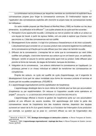 37
La combinaison est le processus par lequel les membres se coordonnent et explicitent leurs
connaissances propres pour forger la connaissance commune. Et l’intériorisation repose sur
l’application des connaissances explicites afin d’enrichir la propre base de connaissances tacites
de l’utilisateur.
Un autre modèle proposé par Max Boisot et Manfred Mack (1995) se focalise sur les deux
dimensions : la codification et la diffusion77
. Les quatre phases de ce cycle sont les suivantes :
1. Perception d’une opportunité nouvelle. L’entreprise se met en position de veille et un acteur ou
une équipe de travail, à partir de signaux faibles, voit une piste à explorer que d’autres n’ont
pas encore vu. L’état des connaissances est non codifié.
2. Développement d’une solution. Il s’agit d’un processus d’essais/erreurs et de choix successifs.
L’aboutissement peut consister en un nouveau produit mais comprend également la codification
de la connaissance qu’il faudra par la suite diffuser pour tirer valeur de l’activité nouvelle.
3. Diffusion de la connaissance. L’entreprise fait en sorte que la connaissance qui vient d’être
codifiée soit partagée, c’est-à-dire transmise aux acteurs qui en ont besoin pour, en particulier,
fabriquer, vendre et assurer le service après-vente ayant trait au produit. Cette diffusion peut
prendre la forme de manuels, de stages de formation, banques de données,…
4. Intégration de la connaissance. Les acteurs intériorisent la connaissance en l’appliquant. Le
processus permet à un niveau individuel et collectif de transformer les connaissances en
compétences.
D’après les auteurs, ce cycle est qualifié de cycle d’apprentissage, car il engendre le
développement d’une part de valeur immédiate sous forme de nouveaux produits et services et
d’autre part de nouvelles compétences. (FIGURE 8)
D. L’apprentissage organisationnel comme capitalisation de l’expérience
L’apprentissage développé dans le cours même de l’activité peut se faire par accumulation
d’expérience ou par expérimentation. On retrouve ici l’opposition usuelle entre opérations et
projets78
. (Annexe No. 12 :LA GESTION DES OPERATIONS ET LA GESTION DES PROJETS)
L’apprentissage effectué à travers la gestion de l’expérience porte sur une accumulation
positive et une diffusion de savoirs durables. Cet apprentissage doit éviter la perte des
connaissances issues de l’expérience lors des mutations internes, dispersion des équipes
survenant en raison de la fin d’un grand chantier ou à l’occasion de l’interruption d’une production
par exemple. La question qui se pose ici : comment diffuser au sein de l’organisation des
77
Boisot M. et Mack M., 1995, Stratégie technologique et destruction créatrice, in Revue Française de Gestion,
mars-avril-mai.
78
Koenig G., 1994, L’apprentissage organisationnel : repérage des lieux, in Revue Française de Gestion, Janvier-
Février, pp76-83.
 