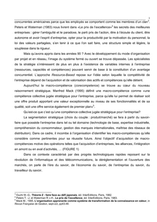 3
concurrentes américaines parce que les employés se comportent comme les membres d’un clan3
.
Peters et Waterman (1983) nous livrent dans «Le prix de l’excellence»4
les secrets des meilleures
entreprises : gérer l’ambiguïté et le paradoxe, le parti pris de l’action, être à l’écoute du client, être
autonome et avoir l’esprit d’entreprise, opter pour la productivité par la motivation du personnel, la
loi des valeurs partagées, s’en tenir à ce que l’on sait faire, une structure simple et légère, la
souplesse dans la rigueur.
Mais qu’avons appris dans les années 90 ? Avec le développement du mode d’organisation
par projet et en réseau, l’image du système fermé ou ouvert se trouve dépassée. Les spécialistes
de la stratégie s’intéressent de plus en plus à l’existence de variables internes à l’entreprise
(ressources, capacités et compétences) pouvant servir de base à la constitution d’un avantage
concurrentiel. L’approche Resource-Based repose sur l’idée selon laquelle la compétitivité de
l’entreprise dépend de l’acquisition et de valorisation des actifs et compétences qu’elle détient.
Aujourd’hui la macro-compétence (corecompetence) se trouve au cœur du nouveau
raisonnement stratégique. Manfred Mack (1995) définit une macro-compétence comme «une
compétence collective jugée stratégique pour l’entreprise, parce qu’elle lui permet de réaliser soit
une offre produit apportant une valeur exceptionnelle au niveau de ses fonctionnalités et de sa
qualité, soit une offre service également de premier plan»5
.
Qu’est-ce que c’est qu’une compétence collective jugée stratégique pour l’entreprise?
La segmentation stratégique (choix du couple : produit/marché) se fera à partir du savoir-
faire que possède l’entreprise dans tel ou tel domaine (technologie de base, expertise industrielle,
compréhension du consommateur, gestion des marques internationales, maîtrise des réseaux de
distribution). Dans ce cadre, il incombe à l’organisation d’identifier les macro-compétences qu’elle
considère comme pertinentes pour sa réussite future. Ainsi l’objectif d’acquisition de macro-
compétences motive des opérations telles que l’acquisition d’entreprises, les alliances, l’intégration
en amont ou en aval d’activités, … (FIGURE 1)
Dans ce contexte caractérisé par des progrès technologiques rapides reposant sur la
révolution de l’informatique et des télécommunications, la déréglementation et l’ouverture des
marchés, on parle de l’ère du savoir, de l’économie du savoir, de l’entreprise du savoir, du
travailleur du savoir.
3
Ouchi W.-G., Théorie Z : faire face au défi japonais, éd. InterEditions, Paris, 1982.
4
Peters T. -J. et Waterman R »-H., Le prix de l’excellence, éd. InterEditions, Paris, 1983.
5
Mack M., 1995, L’organisation apprenante comme système de transformation de la connaissance en valeur, in
Revue Française de Gestion, sept-oct, pp43-48.
 
