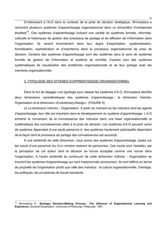 39
S’intéressant à l’A.O dans le contexte de la prise de décision stratégique, Shrivastava a
rencontré plusieurs systèmes d’apprentissage organisationnel dans un échantillon d’entreprises
étudiées79
. Ces systèmes d’apprentissage incluent une variété de systèmes formels, informels,
culturels et historiques de gestion des processus de partage et de diffusion de l’information dans
l’organisation. Ils varient énormément dans leur degré d’explicitation, systématisation,
formalisation, sophistication et d’importance dans le processus organisationnel de prise de
décision. Certains des systèmes d’apprentissage sont des systèmes dans le sens de systèmes
formels de gestion de l’information et système de contrôle, d’autres sont des systèmes
systématiques de visualisation des problèmes organisationnels et de leur partage avec les
membres organisationnels.
3. TYPOLOGIE DES SYTEMES D’APPRENTISSAGE ORGANISATIONNEL
Dans le but de dégager une typologie pour classer les systèmes d’A.O, Shrivastava identifie
deux dimensions caractéristiques des systèmes d’apprentissage : la dimension Individu-
Organisation et la dimension «Evolutionary-Design». (FIGURE 9)
a) La dimension Individu - Organisation. A partir du moment où les individus sont les agents
d’apprentissage, leur rôle est important dans le développement du système d’apprentissage. L’A.O
entraîne la conversion de la connaissance des individus dans une base organisationnelle et
systématique des connaissances utiles à la prise de décision. Les systèmes d’A.O peuvent varier
de systèmes dépendant d’une seule personne à des systèmes hautement participatifs dépendant
de la façon dont le processus de partage des connaissances est accompli.
A une extrémité de cette dimension, nous avons des systèmes d’apprentissage, basés sur
les inputs d’une personne (ou d’un nombre restreint de personnes). Ces inputs sont «biaisés» par
la perception de cet acteur dont la décision se trouve acceptée comme une norme dans
l’organisation. A l’autre extrémité du continuum de cette dimension Individu - Organisation se
trouvent les systèmes d’apprentissage qui sont impersonnels (anonymes). Ils sont définis en terme
de propriété de l’organisation plutôt que celle des individus : la culture organisationnelle, l’héritage,
les politiques, les procédures de travail standards.
79
Shrivastava P., Strategic Decision-Making Process : The Influence of Organizational Learning and
Experience, Doctoral Dissertation, University of Pittsburgh, Pittsburgh, 1981.
 