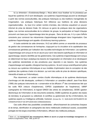 40
b) La dimension « Evolutionary-Design ». Nous allons nous focaliser sur le processus par
lequel les systèmes d’A.O sont développés. Les systèmes d’apprentissage peuvent se développer
à partir des normes socioculturelles, des pratiques historiques ou des traditions managériales de
l’organisation. Les pratiques historiques font référence aux traditions de prise décisions
organisationnelles. Au bout d’un certain nombre d’années, des individus acquièrent un pouvoir
informel de prise de décision finale. On retrouve ce genre de pratiques dans les organisations
âgées. Les normes socioculturelles de la cohésion de groupe, la participation et l’esprit d’équipe
procurent une base pour l’apprentissage dans les groupes. Dans de tels cas, il n’y a pas d’efforts
conscients pour concevoir les mécanismes d’apprentissage émergeant dans l’organisation. Ces
systèmes d’apprentissage sont appelés «Evolutionary learning systems».
A l’autre extrémité de cette dimension, l’A.O est définit comme un ensemble de processus
de gestion des connaissances de l’entreprise, s’appuyant sur la circulation et la capitalisation des
connaissances générées par l’utilisation des nouvelles technologies de l’information. Les systèmes
d’apprentissage sont conçus et mis en œuvre pour servir des besoins spécifiques en information et
apprentissage, besoins identifiés par les gestionnaires. Ces systèmes d’apprentissage sont conçus
en déterminant de façon analytique les besoins de l’organisation en information et en développant
des systèmes standardisés et des procédures pour répondre à ces besoins. Ces systèmes
d’apprentissage sont appelés «Designed learning systems». Ils sont conçus scientifiquement grâce
au recours aux systèmes informatiques et aux modèles d’optimisation dans la conception de tels
systèmes (les systèmes d’aide à la décision, qui sont des outils de prise de décision spécifiques,
interactifs et basés sur l’informatique).
Plus récemment, un certain nombre d’outils informatiques et de systèmes électroniques
d’archivage ont été développés, conférant à l’information un caractère collectif. Jean-Yves Bück
(1999) cite quelques instruments de « conservation et de diffusion »80
des connaissances tels que
les outils REX (retours d’expériences), CAPEX (capitalisation de l’expérience), UMAP
(cartographie de l’information), le logiciel GINGO (les arbres de compétences), GEIDE (gestion
électronique de l’information et des documents existants), SGBD (systèmes de gestion des bases
de données), le groupware ou collecticiel, le workflow ou gestionnaire de flux d’informations, les
systèmes experts ou l’intelligence artificielle, l’extranet. (Annexe No. 13 : QUELQUES INSTRUMENTS DE
CONSERVATION ET DE DIFFUSION DES CONNAISSANCES)
Ces outils offrent des possibilités considérables : affranchissement de contraintes d’espace
et de temps, identification et cartographie des biens intellectuels (intellectual assets), accessibilité
partagée de très larges ensembles d’informations, diffusion des meilleures pratiques.
80
Bück J-Y., Le management des connaissances, Mettre en œuvre un projet de knowledge management, éd.
Éditions d’Organisation, Paris, 1999, pp 99-127.
 
