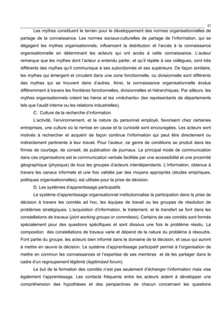 42
Les mythes constituent le terrain pour le développement des normes organisationnelles de
partage de la connaissance. Les normes sociaux-culturelles de partage de l’information, qui se
dégagent les mythes organisationnels, influencent la distribution et l’accès à la connaissance
organisationnelle en déterminant les acteurs qui ont accès à cette connaissance. L’auteur
remarque que les mythes dont l’acteur a entendu parler, et qu’il répète à ces collègues, sont très
différents des mythes qu’il communique à ses subordonnés et ses supérieurs. De façon similaire,
les mythes qui émergent et circulent dans une zone fonctionnelle, ou divisionnelle sont différents
des mythes qui se trouvent dans d’autres. Ainsi, la connaissance organisationnelle évolue
différemment à travers les frontières fonctionnelles, divisionnelles et hiérarchiques. Par ailleurs, les
mythes organisationnels créent les héros et les «méchants» (les représentants de départements
tels que l’audit interne ou les relations industrielles).
C. Culture de la recherche d’information
L’activité, l’environnement, et la nature du personnel employé, favorisent chez certaines
entreprises, une culture où la remise en cause et la curiosité sont encouragées. Les acteurs sont
motivés à rechercher et acquérir de façon continue l’information qui peut être directement ou
indirectement pertinente à leur travail. Pour l’auteur, ce genre de conditions se produit dans les
firmes de courtage, de conseil, de publication de journaux. Le principal mode de communication
dans ces organisations est la communication verbale facilitée par une accessibilité et une proximité
géographique (physique) de tous les groupes d’acteurs interdépendants. L’information, obtenue à
travers les canaux informels et une fois validée par des moyens appropriés (études empiriques,
politiques organisationnelles), est utilisée pour la prise de décision.
D. Les systèmes d’apprentissage participatifs
Le système d’apprentissage organisationnel institutionnalise la participation dans la prise de
décision à travers les comités ad hoc, les équipes de travail ou les groupes de résolution de
problèmes stratégiques. L’acquisition d’information, le traitement, et le transfert se font dans les
constellations de travaux (joint working groups or commitees). Certains de ces comités sont formés
spécialement pour des questions spécifiques et sont dissous une fois le problème résolu. La
composition des constellations de travaux varie et dépend de la nature du problème à résoudre.
Font partie du groupe, les acteurs bien informé dans le domaine de la décision, et ceux qui auront
à mettre en œuvre la décision. Le système d’apprentissage participatif permet à l’organisation de
mettre en commun les connaissances et l’expertise de ses membres et de les partager dans le
cadre d’un regroupement légitimé (legitimized forum).
Le but de la formation des comités n’est pas seulement d’échanger l’information mais vise
également l’apprentissage. Les contacts fréquents entre les acteurs aident à développer une
compréhension des hypothèses et des perspectives de chacun concernant les questions
 