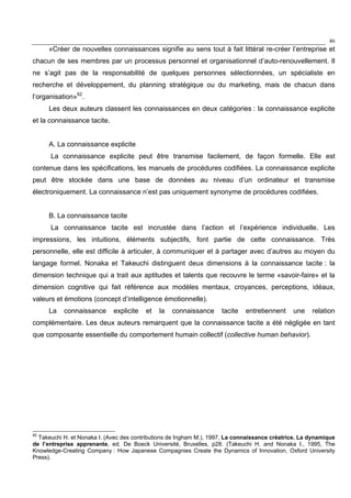 46
«Créer de nouvelles connaissances signifie au sens tout à fait littéral re-créer l’entreprise et
chacun de ses membres par un processus personnel et organisationnel d’auto-renouvellement. Il
ne s’agit pas de la responsabilité de quelques personnes sélectionnées, un spécialiste en
recherche et développement, du planning stratégique ou du marketing, mais de chacun dans
l’organisation»82
.
Les deux auteurs classent les connaissances en deux catégories : la connaissance explicite
et la connaissance tacite.
A. La connaissance explicite
La connaissance explicite peut être transmise facilement, de façon formelle. Elle est
contenue dans les spécifications, les manuels de procédures codifiées. La connaissance explicite
peut être stockée dans une base de données au niveau d’un ordinateur et transmise
électroniquement. La connaissance n’est pas uniquement synonyme de procédures codifiées.
B. La connaissance tacite
La connaissance tacite est incrustée dans l’action et l’expérience individuelle. Les
impressions, les intuitions, éléments subjectifs, font partie de cette connaissance. Très
personnelle, elle est difficile à articuler, à communiquer et à partager avec d’autres au moyen du
langage formel. Nonaka et Takeuchi distinguent deux dimensions à la connaissance tacite : la
dimension technique qui a trait aux aptitudes et talents que recouvre le terme «savoir-faire» et la
dimension cognitive qui fait référence aux modèles mentaux, croyances, perceptions, idéaux,
valeurs et émotions (concept d’intelligence émotionnelle).
La connaissance explicite et la connaissance tacite entretiennent une relation
complémentaire. Les deux auteurs remarquent que la connaissance tacite a été négligée en tant
que composante essentielle du comportement humain collectif (collective human behavior).
82
Takeuchi H. et Nonaka I. (Avec des contributions de Ingham M.), 1997, La connaissance créatrice. La dynamique
de l’entreprise apprenante, ed. De Boeck Université, Bruxelles, p28. (Takeuchi H. and Nonaka I., 1995, The
Knowledge-Creating Company : How Japanese Compagnies Create the Dynamics of Innovation, Oxford University
Press).
 