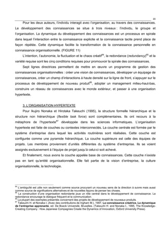 48
Pour les deux auteurs, l’individu interagit avec l’organisation, au travers des connaissances.
Le développement des connaissances se situe à trois niveaux : l’individu, le groupe et
l’organisation. La dynamique du développement des connaissances est un processus en spirale
dans lequel l’interaction entre la connaissance explicite et la connaissance tacite prend place de
façon répétée. Cette dynamique facilite la transformation de la connaissance personnelle en
connaissance organisationnelle. (FIGURE 11)
L’intention, l’autonomie, la fluctuation et le chaos créatif84
, la redondance (redundancy)85
et la
variété requise sont les cinq conditions requises pour promouvoir la spirale des connaissances.
Sept lignes directrices permettent de mettre en œuvre un programme de gestion des
connaissances organisationnelles : créer une vision de connaissances, développer un équipage de
connaissances, créer un champ d’interactions à haute densité sur la ligne de front, s’appuyer sur le
processus de développement de nouveau produit86
, adopter un management milieu-haut-bas,
construire un réseau de connaissances avec le monde extérieur, et passer à une organisation
hypertexte.
3. L’ORGANISATION HYPERTEXTE
Pour Ikujiro Nonaka et Hirotaka Takeuchi (1995), la structure formelle hiérarchique et la
structure non hiérarchique (flexible task force) sont complémentaires. Ils ont recours à la
métaphore de l’hypertexte87
développée dans les sciences informatiques. L’organisation
hypertexte est faite de couches ou contextes interconnectés. La couche centrale est formée par le
système d’entreprise dans lequel les activités routinières sont réalisées. Cette couche est
configurée comme une pyramide hiérarchique. La couche supérieure est celle des équipes de
projets. Les membres proviennent d’unités différentes du système d’entreprise. Ils se voient
assignés exclusivement à l’équipe de projet jusqu’à celui-ci soit achevé.
Et finalement, nous avons la couche appelée base de connaissances. Cette couche n’existe
pas en tant qu’entité organisationnelle. Elle fait partie de la vision d’entreprise, la culture
organisationnelle, la technologie.
84
L’ambiguïté est utile non seulement comme source procurant un nouveau sens de la direction à suivre mais aussi
comme source de significations alternatives et de nouvelles façons de penser les choses.
85
La construction d’une organisation redondante joue un rôle central dans le développement de connaissance. La
redondance encourage le dialogue fréquent et la communication.
86
La plupart des exemples présentés concernent des projets de développement de nouveaux produits.
87
Takeuchi H. et Nonaka I. (Avec des contributions de Ingham M.), 1997, La connaissance créatrice. La dynamique
de l’entreprise apprenante, ed. De Boeck Université, Bruxelles. (Takeuchi H. and Nonaka I., 1995, The Knowledge-
Creating Company : How Japanese Compagnies Create the Dynamics of Innovation, Oxford University Press).
 