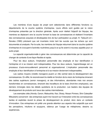 49
Les membres d’une équipe de projet sont sélectionnés dans différentes fonctions ou
départements de la couche système d’entreprise. Leurs efforts sont guidés par la vision
d’entreprise présentée par la direction générale. Après avoir réalisé l’objectif de l’équipe, les
membres se déplacent vers la couche formant la base de connaissances et réalisent l’inventaire
des connaissances acquises et développées lors de leur participation au projet. H. Takeuchi et I.
Nonaka (1995) précisent que cet inventaire inclut tant les succès que les échecs qui sont
documentés et analysés. Par la suite, les membres de l’équipe retournent dans la couche système
d’entreprise et s’occupent d’activités routinières jusqu’à ce qu’ils soient à nouveau appelés pour un
autre projet.
La capacité organisationnelle à gérer des connaissances est déterminée par la capacité de
changer de contexte d’une façon flexible et rapide.
Pour les deux auteurs, l’implication personnelle des employés et leur identification à
l’entreprise et à sa mission sont indispensables. Pour les deux auteurs, l’apprentissage est un
processus d’auto-renouvellement personnel et organisationnel. L’implication personnelle des
employés et leur identification à l’entreprise et à sa mission deviennent indispensables.
Les cadres moyens (middle managers) jouent un rôle central dans le développement des
connaissances. En effet, ils reconstruisent la réalité en fonction de la vision de l’entreprise émanant
des cadres supérieurs (senior managers), et des informations, abondantes mais non encore
transformées en connaissances, émanant des travailleurs de la base (front-line employees), ces
derniers immergés dans les détails quotidiens de la production. Les leaders des équipes de
développement de produits sont issus des cadres intermédiaires.
Les exemples cités (Honda, Canon, Matsushita, Kao, Sharp, Nissan Primera, Shin Caterpillar
Mitsubishi) concernent des entreprises ayant mis l’accent sur l’interaction entre les connaissances
tacites et explicites durant la phase de développement du produit, donc dans un contexte
d’innovation. Ces entreprises ont prêté une grande attention aux aspects très subjectifs que sont
les perceptions, intuitions et soupçons, obtenus par l’usage de métaphores, dessins ou
expériences.
 