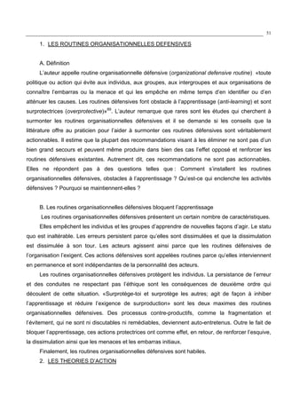 51
1. LES ROUTINES ORGANISATIONNELLES DEFENSIVES
A. Définition
L’auteur appelle routine organisationnelle défensive (organizational defensive routine) «toute
politique ou action qui évite aux individus, aux groupes, aux intergroupes et aux organisations de
connaître l’embarras ou la menace et qui les empêche en même temps d’en identifier ou d’en
atténuer les causes. Les routines défensives font obstacle à l’apprentissage (anti-learning) et sont
surprotectrices (overprotective)»89
. L’auteur remarque que rares sont les études qui cherchent à
surmonter les routines organisationnelles défensives et il se demande si les conseils que la
littérature offre au praticien pour l’aider à surmonter ces routines défensives sont véritablement
actionnables. Il estime que la plupart des recommandations visant à les éliminer ne sont pas d’un
bien grand secours et peuvent même produire dans bien des cas l’effet opposé et renforcer les
routines défensives existantes. Autrement dit, ces recommandations ne sont pas actionnables.
Elles ne répondent pas à des questions telles que : Comment s’installent les routines
organisationnelles défensives, obstacles à l’apprentissage ? Qu’est-ce qui enclenche les activités
défensives ? Pourquoi se maintiennent-elles ?
B. Les routines organisationnelles défensives bloquent l’apprentissage
Les routines organisationnelles défensives présentent un certain nombre de caractéristiques.
Elles empêchent les individus et les groupes d’apprendre de nouvelles façons d’agir. Le statu
quo est inaltérable. Les erreurs persistent parce qu’elles sont dissimulées et que la dissimulation
est dissimulée à son tour. Les acteurs agissent ainsi parce que les routines défensives de
l’organisation l’exigent. Ces actions défensives sont appelées routines parce qu’elles interviennent
en permanence et sont indépendantes de la personnalité des acteurs.
Les routines organisationnelles défensives protègent les individus. La persistance de l’erreur
et des conduites ne respectant pas l’éthique sont les conséquences de deuxième ordre qui
découlent de cette situation. «Surprotège-toi et surprotège les autres; agit de façon à inhiber
l’apprentissage et réduire l’exigence de surproduction» sont les deux maximes des routines
organisationnelles défensives. Des processus contre-productifs, comme la fragmentation et
l’évitement, qui ne sont ni discutables ni remédiables, deviennent auto-entretenus. Outre le fait de
bloquer l’apprentissage, ces actions protectrices ont comme effet, en retour, de renforcer l’esquive,
la dissimulation ainsi que les menaces et les embarras initiaux.
Finalement, les routines organisationnelles défensives sont habiles.
2. LES THEORIES D’ACTION
 