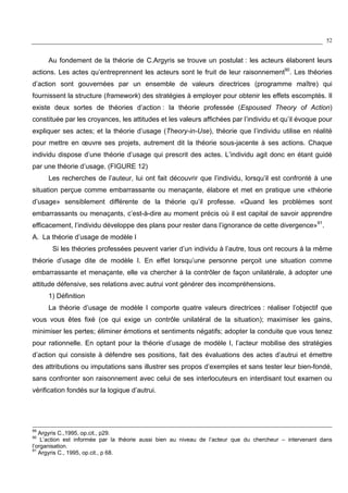 52
Au fondement de la théorie de C.Argyris se trouve un postulat : les acteurs élaborent leurs
actions. Les actes qu’entreprennent les acteurs sont le fruit de leur raisonnement90
. Les théories
d’action sont gouvernées par un ensemble de valeurs directrices (programme maître) qui
fournissent la structure (framework) des stratégies à employer pour obtenir les effets escomptés. Il
existe deux sortes de théories d’action : la théorie professée (Espoused Theory of Action)
constituée par les croyances, les attitudes et les valeurs affichées par l’individu et qu’il évoque pour
expliquer ses actes; et la théorie d’usage (Theory-in-Use), théorie que l’individu utilise en réalité
pour mettre en œuvre ses projets, autrement dit la théorie sous-jacente à ses actions. Chaque
individu dispose d’une théorie d’usage qui prescrit des actes. L’individu agit donc en étant guidé
par une théorie d’usage. (FIGURE 12)
Les recherches de l’auteur, lui ont fait découvrir que l’individu, lorsqu’il est confronté à une
situation perçue comme embarrassante ou menaçante, élabore et met en pratique une «théorie
d’usage» sensiblement différente de la théorie qu’il professe. «Quand les problèmes sont
embarrassants ou menaçants, c’est-à-dire au moment précis où il est capital de savoir apprendre
efficacement, l’individu développe des plans pour rester dans l’ignorance de cette divergence»91
.
A. La théorie d’usage de modèle I
Si les théories professées peuvent varier d’un individu à l’autre, tous ont recours à la même
théorie d’usage dite de modèle I. En effet lorsqu’une personne perçoit une situation comme
embarrassante et menaçante, elle va chercher à la contrôler de façon unilatérale, à adopter une
attitude défensive, ses relations avec autrui vont générer des incompréhensions.
1) Définition
La théorie d’usage de modèle I comporte quatre valeurs directrices : réaliser l’objectif que
vous vous êtes fixé (ce qui exige un contrôle unilatéral de la situation); maximiser les gains,
minimiser les pertes; éliminer émotions et sentiments négatifs; adopter la conduite que vous tenez
pour rationnelle. En optant pour la théorie d’usage de modèle I, l’acteur mobilise des stratégies
d’action qui consiste à défendre ses positions, fait des évaluations des actes d’autrui et émettre
des attributions ou imputations sans illustrer ses propos d’exemples et sans tester leur bien-fondé,
sans confronter son raisonnement avec celui de ses interlocuteurs en interdisant tout examen ou
vérification fondés sur la logique d’autrui.
89
Argyris C.,1995, op.cit., p29.
90
L’action est informée par la théorie aussi bien au niveau de l’acteur que du chercheur – intervenant dans
l’organisation.
91
Argyris C., 1995, op.cit., p 68.
 