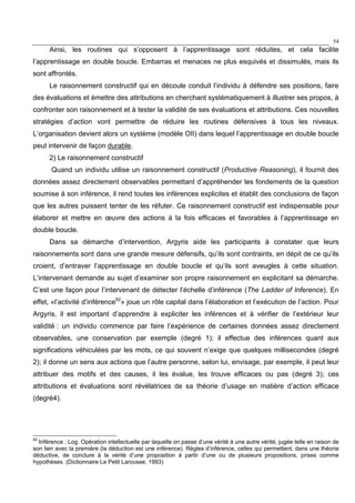 54
Ainsi, les routines qui s’opposent à l’apprentissage sont réduites, et cela facilite
l’apprentissage en double boucle. Embarras et menaces ne plus esquivés et dissimulés, mais ils
sont affrontés.
Le raisonnement constructif qui en découle conduit l’individu à défendre ses positions, faire
des évaluations et émettre des attributions en cherchant systématiquement à illustrer ses propos, à
confronter son raisonnement et à tester la validité de ses évaluations et attributions. Ces nouvelles
stratégies d’action vont permettre de réduire les routines défensives à tous les niveaux.
L’organisation devient alors un système (modèle OII) dans lequel l’apprentissage en double boucle
peut intervenir de façon durable.
2) Le raisonnement constructif
Quand un individu utilise un raisonnement constructif (Productive Reasoning), il fournit des
données assez directement observables permettant d’appréhender les fondements de la question
soumise à son inférence, il rend toutes les inférences explicites et établit des conclusions de façon
que les autres puissent tenter de les réfuter. Ce raisonnement constructif est indispensable pour
élaborer et mettre en œuvre des actions à la fois efficaces et favorables à l’apprentissage en
double boucle.
Dans sa démarche d’intervention, Argyris aide les participants à constater que leurs
raisonnements sont dans une grande mesure défensifs, qu’ils sont contraints, en dépit de ce qu’ils
croient, d’entraver l’apprentissage en double boucle et qu’ils sont aveugles à cette situation.
L’intervenant demande au sujet d’examiner son propre raisonnement en explicitant sa démarche.
C’est une façon pour l’intervenant de détecter l’échelle d’inférence (The Ladder of Inference). En
effet, «l’activité d’inférence92
» joue un rôle capital dans l’élaboration et l’exécution de l’action. Pour
Argyris, il est important d’apprendre à expliciter les inférences et à vérifier de l’extérieur leur
validité : un individu commence par faire l’expérience de certaines données assez directement
observables, une conservation par exemple (degré 1); il effectue des inférences quant aux
significations véhiculées par les mots, ce qui souvent n’exige que quelques millisecondes (degré
2); il donne un sens aux actions que l’autre personne, selon lui, envisage, par exemple, il peut leur
attribuer des motifs et des causes, il les évalue, les trouve efficaces ou pas (degré 3); ces
attributions et évaluations sont révélatrices de sa théorie d’usage en matière d’action efficace
(degré4).
92
Inférence : Log. Opération intellectuelle par laquelle on passe d’une vérité à une autre vérité, jugée telle en raison de
son lien avec la première (la déduction est une inférence). Règles d’inférence, celles qui permettent, dans une théorie
déductive, de conclure à la vérité d’une proposition à partir d’une ou de plusieurs propositions, prises comme
hypothèses. (Dictionnaire Le Petit Larousse, 1993)
 
