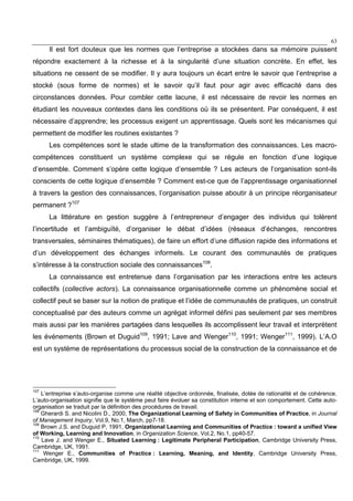 63
Il est fort douteux que les normes que l’entreprise a stockées dans sa mémoire puissent
répondre exactement à la richesse et à la singularité d’une situation concrète. En effet, les
situations ne cessent de se modifier. Il y aura toujours un écart entre le savoir que l’entreprise a
stocké (sous forme de normes) et le savoir qu’il faut pour agir avec efficacité dans des
circonstances données. Pour combler cette lacune, il est nécessaire de revoir les normes en
étudiant les nouveaux contextes dans les conditions où ils se présentent. Par conséquent, il est
nécessaire d’apprendre; les processus exigent un apprentissage. Quels sont les mécanismes qui
permettent de modifier les routines existantes ?
Les compétences sont le stade ultime de la transformation des connaissances. Les macro-
compétences constituent un système complexe qui se régule en fonction d’une logique
d’ensemble. Comment s’opère cette logique d’ensemble ? Les acteurs de l’organisation sont-ils
conscients de cette logique d’ensemble ? Comment est-ce que de l’apprentissage organisationnel
à travers la gestion des connaissances, l’organisation puisse aboutir à un principe réorganisateur
permanent ?107
La littérature en gestion suggère à l’entrepreneur d’engager des individus qui tolèrent
l’incertitude et l’ambiguïté, d’organiser le débat d’idées (réseaux d’échanges, rencontres
transversales, séminaires thématiques), de faire un effort d’une diffusion rapide des informations et
d’un développement des échanges informels. Le courant des communautés de pratiques
s’intéresse à la construction sociale des connaissances108
.
La connaissance est entretenue dans l’organisation par les interactions entre les acteurs
collectifs (collective actors). La connaissance organisationnelle comme un phénomène social et
collectif peut se baser sur la notion de pratique et l’idée de communautés de pratiques, un construit
conceptualisé par des auteurs comme un agrégat informel défini pas seulement par ses membres
mais aussi par les manières partagées dans lesquelles ils accomplissent leur travail et interprètent
les événements (Brown et Duguid109
, 1991; Lave and Wenger110
, 1991; Wenger111
, 1999). L’A.O
est un système de représentations du processus social de la construction de la connaissance et de
107
L’entreprise s’auto-organise comme une réalité objective ordonnée, finalisée, dotée de rationalité et de cohérence.
L’auto-organisation signifie que le système peut faire évoluer sa constitution interne et son comportement. Cette auto-
organisation se traduit par la définition des procédures de travail.
108
Gherardi S. and Nicolini D., 2000, The Organizational Learning of Safety in Communities of Practice, in Journal
of Management Inquiry, Vol.9, No.1, March, pp7-18.
109
Brown J.S. and Duguid P, 1991, Organizational Learning and Communities of Practice : toward a unified View
of Working, Learning and Innovation, in Organization Science, Vol.2, No.1, pp40-57.
110
Lave J. and Wenger E., Situated Learning : Legitimate Peripheral Participation, Cambridge University Press,
Cambridge, UK, 1991.
111
Wenger E., Communities of Practice : Learning, Meaning, and Identity, Cambridge University Press,
Cambridge, UK, 1999.
 