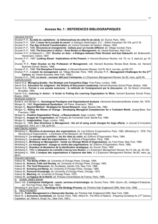77
Annexe No. 1 : REFERENCES BIBLIOGRAPHIQUES
DRUKER PETER
Drucker P.-F., Au-delà du capitalisme : la métamorphose de cette fin de siécle, éd. Dunod, Paris, 1993.
Drucker P.-F., 1994, L’essor de la société du savoir, in Dialogue (Washington, D.C. : édition française), No 104, pp13-18.
Drucker P.-F., The Age of Social Transformation, éd. Centre Canadien de Gestion, Ottawa, 1995.
Drucker P.-F., 1996, Structures et changements : balises pour un monde différent, éd. Village mondial, Paris.
Drucker P.-F., 1996, The Executive in Action : three Books on Management, éd. Harper Business, New York.
Drucker P.-F. et Nakauchi I., 1997, Drucker on Asia : a Dialogue between Peter Drucker and Isao Nakauchi, éd. Butterworth-
Heinemann, Oxford, 1997.
Drucker P.-F., 1997, Looking Ahead : Implications of the Present, in Harvard Business Review, Vol. 75, no. 5, sept-oct, pp 18-
32.
Drucker P.-F., Peter Drucker on the Profession of Management, coll. Harvard Business Review Book Series, éd. Harvard
Business School, Boston, 1998.
Drucker P.-F., 1998, The Discipline if Innovation, in Harvard Business Review, Vol.76, No.5, nov-dec, pp149-157.
Drucker P.-F., L’avenir du management, éd. Village Mondial, Paris, 1999. (Drucker P.-F., Management Challenges for the 21
st
Century, éd. Harper Business, New York, 1999.)
Drucker P.-F., 1999, Le savoir : nouveau défi pour l’entreprise, in L’Expansion Management Review, No 92, mars, pp52-59.
GARVIN DAVID
Garvin D.A., Managing Quality : the Strategic and Competitve Edge, Free Press, London, 1988.
Garvin D.A., Education for Judgment : the Artistry of Discussion Leadership, Harvard Business School Press, Boston, 1992.
Garvin D.A., Former à une pensée autonome : la méthode de l’enseignement par la discussion, éd. De Boeck Université,
Bruxelles, 1994.
Garvin D.A., Learning in Action : A Guide to Putting the Learning Organization to Work, Harvard Business School Press,
Boston, 2000.
MORGAN GARETH
Burell G. and Morgan G., Sociological Paradigms and Organizational Analysis, Heineman Educational Books, Exeter, Nh, 1979.
Morgan G., 1983, Organizational Symbolism, JAI Press, Greenwich, 1983.
Morgan G., Beyond Method : Strategies for Social Research, Sage, Beverly Hills, 1983.
Morgan G., Riding the Waves of Change : Developing Manageral Competencies for a Turbulent World, Jossey-Bass, San
Francisco, 1988.
Morgan G., Creative Organization Theory : a Resourcebook, Sage, London, 1989.
Morgan G., Images de l’organisation, éd. Presses de l’Université Laval, Sainte-Foy, 1989.
Morgan G., Imaginization, Sage, London, 1993.
Morgan G., 1998, New Directions in Management : the art of using small changes for large effects, in Journal of innovative
management, Vol.4, no.1, fall, pp34-42.
MINTZBERG HENRY
Mintzberg H., Structure et dynamique des organisations, éd. Les Editions d’organisations, Paris, 1982. (Mintzberg H., 1978, The
Structuring of Organizations : a Synthesis of the Research, éd. Prentice-Hall.)
Mintzberg H., Le manager au quotidien : les dix rôles du cadre, éd. Editions d’Organisation, Paris, 1984.
Mintzberg H., Le pouvoir dans les organisations, éd. Editions d’Organisation, Paris, 1986.
Mintzberg H., Mintzberg on Management : Inside our Strange World of Organizations, ed. Free Press, New York, 1989.
Mintzberg H., Le management : voyage au centre des organisations, éd. Editions d’Organisation, Paris, 1990.
Mintzberg H., Grandeur et décadence de la planification stratégique, éd. Dunod, Paris, 1994.
Mintzberg H., 1994, L’obsession du contrôle n’est qu’une illusion, in L’Expansion Management Review, No.73, été, pp. 93-100.
Mintzberg H., 1996, L’analyse des organisations à l’épreuve des faits, in L’Expansion Management Review, No.80, mars, pp.
88-91.
POLANYI MICHAEL
Polanyi M., The Study of Man, éd. University of Chicago Press, Chicago, 1959.
Polanyi M., Science, Faith and Society, éd. University of Chicago Press, Chicago, 1964.
Polanyi M., The Tacit Dimension, éd. Doubleday, Garden City, New York, 1966.
Polanyi M., Knowing and Being, éd. University of Chicago Press, Chicago, 1969.
Polanyi M., Personal Knowledge, éd. University of Chicago Press, Chicago, 1974.
Polanyi M., Meaning, éd. University of Chicago Press, 1975.
Polanyi M., La logique de la liberté, éd. Presses Universitaires de France, Paris, 1989.
D. QUINN JAMES BRIAN
Quinn J.B., L’entreprise intelligente : savoir, services et technologie, éd. Dunod, Paris, 1994. (Quinn J.B., Intelligent Enterprise,
ed. The Free Press, New York, 1992).
Mintzberg H. and Quinn J.B., Readings in the Strategy Process, ed. Prentice Hall, Englewood Cliffs, New York, 1998.
E. REICH ROBERT
Reich R., Public Management in a Democratic Society, ed. Prentice Hall, Englewood Cliffs, New York, 1989.
Reich R., L’économie mondialisée, éd. Dunod, Paris, 1993. (Reich R., The Work of Nations : Preparing Ourselves for 21
st
Century
Capitalism, ed. Alfred A. Knopf, Inc., New York, 1991).
 