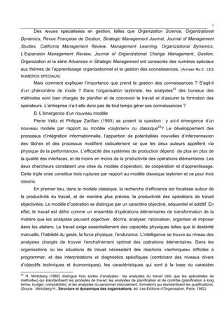 7
Des revues spécialisées en gestion, telles que Organization Science, Organizational
Dynamics, Revue Française de Gestion, Strategic Management Journal, Journal of Management
Studies, California Management Review, Management Learning, Organizational Dynamics,
L’Expansion Management Review, Journal of Organizational Change Management, Gestion,
Organization et la série Advances in Strategic Management ont consacrés des numéros spéciaux
aux thèmes de l’apprentissage organisationnel et la gestion des connaissances. (Annexe No.3 : LES
NUMEROS SPECIAUX)
Mais comment expliquer l’importance que prend la gestion des connaissances ? S’agit-il
d’un phénomène de mode ? Dans l’organisation tayloriste, les analystes22
des bureaux des
méthodes sont bien chargés de planifier et de concevoir le travail et d’assurer la formation des
opérateurs. L’entreprise n’a-t-elle donc pas de tout temps gérer ses connaissances ?
B. L’émergence d’un nouveau modèle
Pierre Veltz et Philippe Zarifian (1993) se posent la question : y a-t-il émergence d’un
nouveau modèle par rapport au modèle «taylorien» ou classique23
? Le développement des
processus d’intégration informationnelle, l’apparition de potentialités nouvelles d’interconnexion
des tâches et des processus modifient radicalement ce que les deux auteurs appellent «la
physique de la performance». L’efficacité des systèmes de production dépend de plus en plus de
la qualité des interfaces, et de moins en moins de la productivité des opérations élémentaires. Les
deux chercheurs constatent une crise du modèle d’opération, de coopération et d’apprentissage.
Cette triple crise constitue trois ruptures par rapport au modèle classique taylorien et ce pour trois
raisons.
En premier lieu, dans le modèle classique, la recherche d’efficience est focalisée autour de
la productivité du travail, et de manière plus précise, la productivité des opérations de travail
objectivées. Le modèle d’opération se distingue par un caractère objectivé, séquentiel et additif. En
effet, le travail est défini comme un ensemble d’opérations élémentaires de transformation de la
matière que les analystes peuvent objectiver, décrire, analyser, rationaliser, organiser et imposer
dans les ateliers. Le travail exige essentiellement des capacités physiques telles que la dextérité
manuelle, l’habileté du geste, la force physique, l’endurance. L’intelligence se trouve au niveau des
analystes chargés de trouver l’enchaînement optimal des opérations élémentaires. Dans les
organisations où les situations de travail nécessitent des réactions «techniques» difficiles à
programmer, et des interprétations et diagnostics spécifiques (combinant des niveaux divers
d’objectifs techniques et économiques), les caractéristiques qui sont à la base du caractère
22
H. Mintzberg (1982) distingue trois sortes d’analystes : les analystes du travail (tels que les spécialistes de
méthodes) qui standardisent les procédés de travail; les analystes de planification et de contrôle (planification à long
terme, budget, comptabilité); et les analystes du personnel (recrutement, formation) qui standardisent les qualifications.
(Souce : Mintzberg H., Structure et dynamique des organisations, éd. Les Editions d’Organisation, Paris, 1982)
 