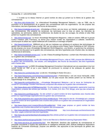 79
Annexe No. 2 : LES SITES WEB
1. Il existe sur le réseau Internet un grand nombre de sites qui portent sur le thème de la gestion des
connaissances.
• http://kmn.cibit.nl/index.html Le «International Knowledge Management Network », crée en 1989, vise la
promotion et le développement de la gestion des connaissances dans les organisations. Ce site propose des
informations, des liens hypertextes, des forums de discussions.
• http://www.knowledge-at-work.com «Knowledge at Work» est une revue, sur Internet, spécialisée en gestion
des connaissances. Elle présente les tendances, les techniques pour la mise en place, les interviews de
spécialistes, les séminaires, ateliers et conférences, les études de cas, les ouvrages, les articles et sites Web
portant sur la gestion des connaissances.
• http://www.kmmag.com La revue «Knowledge Management Magazine», créée en octobre 1998 par le groupe
CurtCo Freedom (San Francisco), se donne pour mission d’aider les organisations à collecter, transformer,
communiquer et utiliser leur capital intellectuel afin d’atteindre un avantage compétitif.
• http://www.kmworld.com KMWorld est un site qui s’adresse aux acheteurs et vendeurs des technologies de
gestion des connaissances. Crée en juillet 1991 par une alliance entre Parker-Taylor Publishing et CAP Ventures,
ce site propose une revue «Knowledge Management World Magazine», une librairie, un guide pour les acheteurs,
des forums de discussion sur la gestion des connaissances, des liens hypertextes avec d’autres cites, les dates de
conférences et séminaires.
• http://www.knowledgebusiness.com/ Le site «Teleos Knowledge Business » contient des informations diverses
sur la gestion des connaissances.
• http://www.km-forum.org/ Le site «Knowledge Management Forum», crée en 1995, propose des définitions de
la gestion des connaissances, des articles, une bibliographie, des forums de discussions, des liens hypertextes
avec d’autres sites.
• http://www.km.org/ La KMCI (Knowledge Management Consortium International) est une association à but non
lucratif fondée en 1997 et qui a pour objectif de promouvoir le concept et les pratiques de gestion des
connaissances.
• http://www.tmn.com/kia/index.html Le site de « Knowledge In Action On-Line ».
• http://www.fastcompany.com/online/resources/learning.html « Fastcompany » est une revue mensuelle, créée
par les éditeurs William Taylor et Alan Webber, où l’on peut trouver des articles portant sur les thèmes de
l’apprentissage et du changement.
• http://www.ktic.com/topic6/km.htm « Knowledge Management Metazine » est la revue de l’entreprise de
conseil KTI (Knowledge Transfert International) comportant des articles sur la gestion des connaissances.
• http://www.albany.edu/~kl7686/learnorg.html Ce site explique le concept d’organisation apprenante (Learning
Organization), propose des articles (par exemple : E.H. Schein, D.H. Kim, P.M. Senge), ainsi que des conseils de
lecture.
• http://www.brint.com/OrgLrng.htm Ce site contient un grand nombre de liens hypertextes avec d’autres sites
portant sur l’apprentissage organisationnel et la gestion des connaissances.
• http://hale.pepperdine.edu/~gyperry/km1/links.html#products Cette page du site de « Knowledge.net » propose
un grand nombre de liens hypertextes avec d’autres sites portant sur la gestion des connaissances et l’organisation
apprenante.
• http://www.chesco.com/~cmarion/Structur/KnowlMgt.html Cette page propose un grand nombre de liens
hypertextes avec d’autres sites portant sur la gestion des connaissances.
• http://www.geocities.com/Athens/Parthenon/5760/links.html http://www.dreamscape.com/burton/kmsites.htm
Ces deux pages contiennent des liens hypertextes.
• http://www.sla.org/membership/irc/knowledg.html Des articles portant sur la gestion des connaissances ont été
sélectionnés.
• http://www.stanford.edu/group/SLOW/ C’est le site Web de la «Stanford Learning Organization Web».
• http://www.aiai.ed.ac.uk/~alm/kamlnks.html Ann Macintosh, directrice des systèmes de connaissances et
principale consultante à l’Institut des applications en intelligence artificielle (AIAI, Artificial Intelligence Applications
Institute) de l’Université d’Edinburgh, propose une définition, des approches et des techniques de gestion des
connaissances.
 