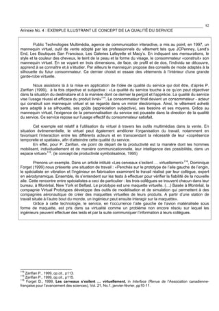 82
Annexe No. 4 : EXEMPLE ILLUSTRANT LE CONCEPT DE LA QUALITÉ DU SERVICE
Public Technologies Multimédia, agence de communication interactive, a mis au point, en 1997, un
mannequin virtuel, outil de vente adopté par les professionnels du vêtement tels que JCPenney, Land’s
End, Les Boutiques San Francisco, Les Galeries Lafayette et Macy’s. En indiquant ses mensurations, le
style et la couleur des cheveux, le teint de la peau et la forme du visage, le consommateur «construit» son
mannequin virtuel. En se voyant en trois dimensions, de face, de profil et de dos, l’individu se découvre,
apprend à se connaître et à s’étudier. Par ailleurs le mannequin propose des conseils de mode adaptés à la
silhouette du futur consommateur. Ce dernier choisit et essaie des vêtements à l’intérieur d’une grande
garde-robe virtuelle.
Nous assistons là à la mise en application de l’idée de qualité du service qui doit être, d’après P.
Zarifian (1999), à la fois objective et subjective : «La qualité du service touche à ce qu’on peut objectiver
dans la situation du destinataire et à la manière dont ce dernier la perçoit et l’apprécie. La qualité du service
vise l’usage réussi et efficace du produit livré»114
. Le consommateur final devient un consommateur - acteur
qui construit son mannequin virtuel et se regarde dans un miroir électronique. Ainsi, le vêtement acheté
sera adapté à sa silhouette, ses goûts (appréciation subjective), ses besoins et ses moyens. Grâce au
mannequin virtuel, l’exigence de la personnalisation du service est poussée dans la direction de la qualité
du service. Ce service repose sur l’usage effectif du consommateur satisfait.
Cet exemple est relatif à l’utilisation du virtuel à travers les outils multimédias dans la vente. En
situation événementielle, le virtuel peut également améliorer l’organisation du travail, notamment en
favorisant l’interaction entre les différents acteurs et en transcendant la nécessité de leur «coprésence
temporelle et spatiale», afin d’atteindre cette qualité du service.
En effet, pour P. Zarifian, «le point de départ de la productivité est la manière dont les hommes
mobilisent, individuellement et de manière communicationnelle, leur intelligence des possibilités, dans un
espace virtuel»115
. (le concept de productivité symbolisatrice, 1995)
Prenons un exemple. Dans un article intitulé «Les cerveaux s’exilent … virtuellement»116
, Dominique
Forget (1999) nous présente une situation de travail : «Penchés sur le prototype de l’aile gauche de l’engin,
le spécialiste en vibration et l’ingénieur en fabrication examinent le travail réalisé par leur collègue, expert
en aérodynamique. Ensemble, ils s’entendent sur les tests à effectuer pour vérifier la fiabilité de la nouvelle
aile. Cette rencontre entre spécialistes a ceci de particulier : les trois collègues se trouvent chacun dans leur
bureau, à Montréal, New York et Belfast. Le prototype est une maquette virtuelle. (…) Basée à Montréal, la
compagnie Virtual Prototypes développe des outils de modélisation et de simulation qui permettent à des
compagnies aéronautique de créer des maquettes virtuelles de leurs produits. A partir d’une station de
travail située à l’autre bout du monde, un ingénieur peut ensuite interagir sur la maquette».
Grâce à cette technologie, le service, en l’occurrence l’aile gauche de l’avion matérialisée sous
forme de maquette, est pris dans sa virtualité comme un problème non encore résolu sur lequel les
ingénieurs peuvent effectuer des tests et par la suite communiquer l’information à leurs collègues.
114
Zarifian P., 1999, op.cit., p113.
115
Zarifian P., 1999, op.cit., p115.
116
Forget D., 1999, Les cerveaux s’exilent … virtuellement, in Interface (Revue de l’Association canadienne-
française pour l’avancement des sciences), Vol. 21, No.1, janvier-février, pp10-11.
 