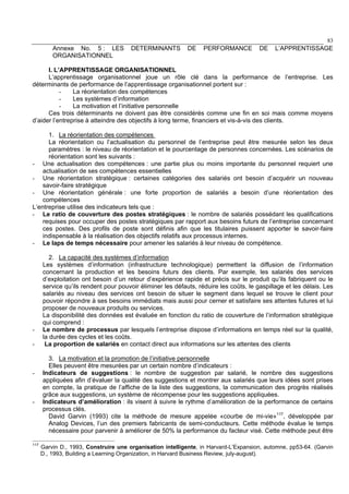 83
Annexe No. 5 : LES DETERMINANTS DE PERFORMANCE DE L’APPRENTISSAGE
ORGANISATIONNEL
I. L’APPRENTISSAGE ORGANISATIONNEL
L’apprentissage organisationnel joue un rôle clé dans la performance de l’entreprise. Les
déterminants de performance de l’apprentissage organisationnel portent sur :
- La réorientation des compétences
- Les systèmes d’information
- La motivation et l’initiative personnelle
Ces trois déterminants ne doivent pas être considérés comme une fin en soi mais comme moyens
d’aider l’entreprise à atteindre des objectifs à long terme, financiers et vis-à-vis des clients.
1. La réorientation des compétences
La réorientation ou l’actualisation du personnel de l’entreprise peut être mesurée selon les deux
paramètres : le niveau de réorientation et le pourcentage de personnes concernées. Les scénarios de
réorientation sont les suivants :
- Une actualisation des compétences : une partie plus ou moins importante du personnel requiert une
actualisation de ses compétences essentielles
- Une réorientation stratégique : certaines catégories des salariés ont besoin d’acquérir un nouveau
savoir-faire stratégique
- Une réorientation générale : une forte proportion de salariés a besoin d’une réorientation des
compétences
L’entreprise utilise des indicateurs tels que :
- Le ratio de couverture des postes stratégiques : le nombre de salariés possédant les qualifications
requises pour occuper des postes stratégiques par rapport aux besoins futurs de l’entreprise concernant
ces postes. Des profils de poste sont définis afin que les titulaires puissent apporter le savoir-faire
indispensable à la réalisation des objectifs relatifs aux processus internes.
- Le laps de temps nécessaire pour amener les salariés à leur niveau de compétence.
2. La capacité des systèmes d’information
Les systèmes d’information (infrastructure technologique) permettent la diffusion de l’information
concernant la production et les besoins futurs des clients. Par exemple, les salariés des services
d’exploitation ont besoin d’un retour d’expérience rapide et précis sur le produit qu’ils fabriquent ou le
service qu’ils rendent pour pouvoir éliminer les défauts, réduire les coûts, le gaspillage et les délais. Les
salariés au niveau des services ont besoin de situer le segment dans lequel se trouve le client pour
pouvoir répondre à ses besoins immédiats mais aussi pour cerner et satisfaire ses attentes futures et lui
proposer de nouveaux produits ou services.
La disponibilité des données est évaluée en fonction du ratio de couverture de l’information stratégique
qui comprend :
- Le nombre de processus par lesquels l’entreprise dispose d’informations en temps réel sur la qualité,
la durée des cycles et les coûts.
- La proportion de salariés en contact direct aux informations sur les attentes des clients
3. La motivation et la promotion de l’initiative personnelle
Elles peuvent être mesurées par un certain nombre d’indicateurs :
- Indicateurs de suggestions : le nombre de suggestion par salarié, le nombre des suggestions
appliquées afin d’évaluer la qualité des suggestions et montrer aux salariés que leurs idées sont prises
en compte, la pratique de l’affiche de la liste des suggestions, la communication des progrès réalisés
grâce aux suggestions, un système de récompense pour les suggestions appliquées.
- Indicateurs d’amélioration : ils visent à suivre le rythme d’amélioration de la performance de certains
processus clés.
David Garvin (1993) cite la méthode de mesure appelée «courbe de mi-vie»117
, développée par
Analog Devices, l’un des premiers fabricants de semi-conducteurs. Cette méthode évalue le temps
nécessaire pour parvenir à améliorer de 50% la performance du facteur visé. Cette méthode peut être
117
Garvin D., 1993, Construire une organisation intelligente, in Harvard-L’Expansion, automne, pp53-64. (Garvin
D., 1993, Building a Learning Organization, in Harvard Business Review, july-august).
 